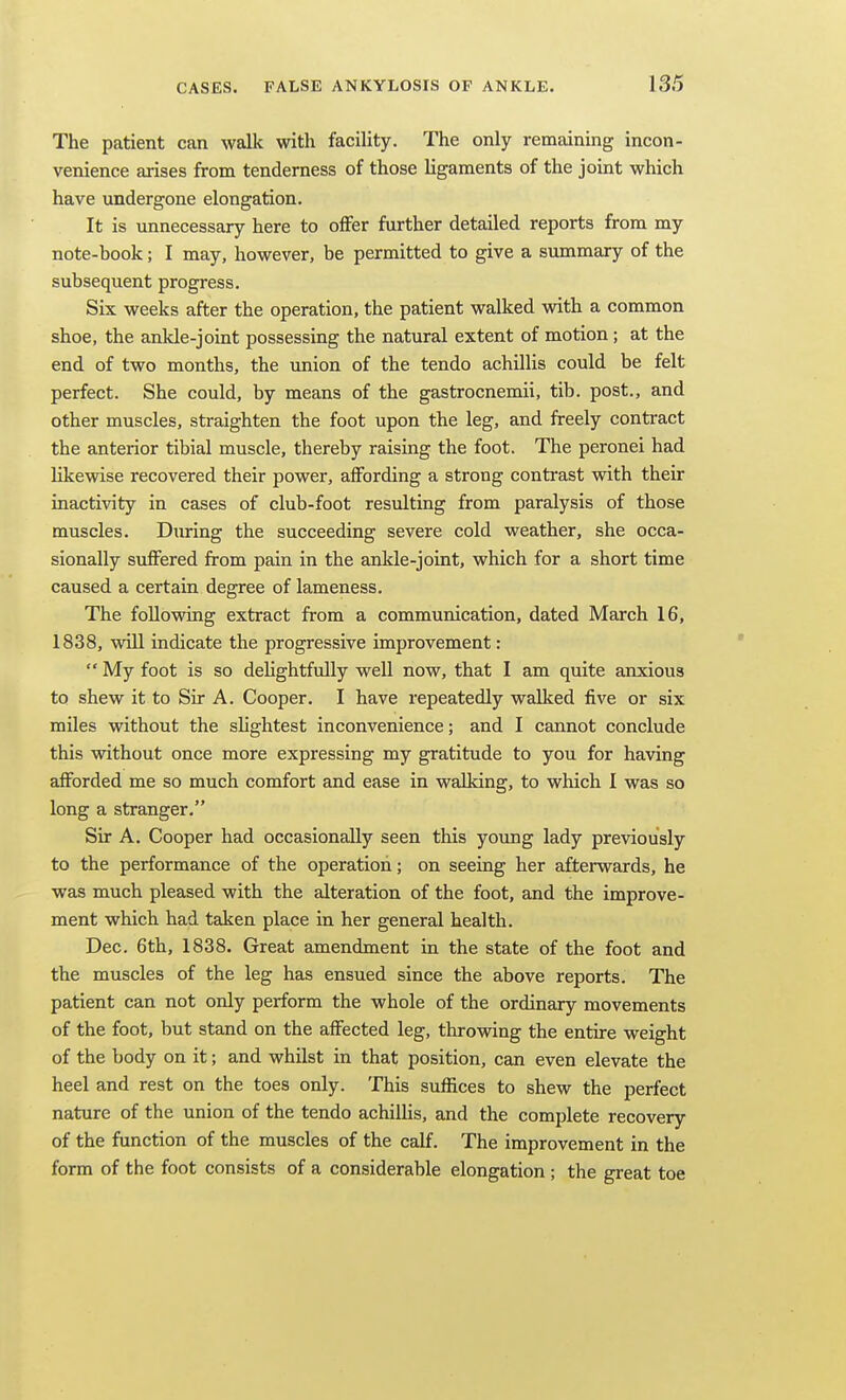 The patient can walk with facility. The only remaining incon- venience arises from tenderness of those ligaments of the joint which have undergone elongation. It is unnecessary here to offer further detailed reports from my note-book; I may, however, be permitted to give a summary of the subsequent progress. Six weeks after the operation, the patient walked with a common shoe, the ankle-jomt possessing the natural extent of motion; at the end of two months, the union of the tendo achillis could be felt perfect. She could, by means of the gastrocnemii, tib. post., and other muscles, straighten the foot upon the leg, and freely contract the anterior tibial muscle, thereby raising the foot. The peronei had likewise recovered their power, affording a strong contrast with their inactivity in cases of club-foot resulting from paralysis of those muscles. Dimng the succeeding severe cold weather, she occa- sionally suffered from pain in the ankle-joint, which for a short time caused a certain degree of lameness. The following extract from a communication, dated March 16, 1838, win indicate the progressive improvement:  My foot is so dehghtfully well now, that I am quite anxious to shew it to Sir A. Cooper. I have repeatedly walked five or six miles without the shghtest inconvenience; and I cannot conclude this Mdthout once more expressing my gratitude to you for having afforded me so much comfort and ease in walking, to which I was so long a stranger. Sir A. Cooper had occasionally seen this young lady previously to the performance of the operation; on seeing her afterwards, he was much pleased with the alteration of the foot, and the improve- ment which had taken place in her general health. Dec. 6th, 1838. Great amendment in the state of the foot and the muscles of the leg has ensued since the above reports. The patient can not only perform the whole of the ordinary movements of the foot, but stand on the affected leg, throvidng the entire weight of the body on it; and whilst in that position, can even elevate the heel and rest on the toes only. This suffices to shew the perfect nature of the union of the tendo achilUs, and the complete recovery of the function of the muscles of the calf. The improvement in the form of the foot consists of a considerable elongation ; the great toe