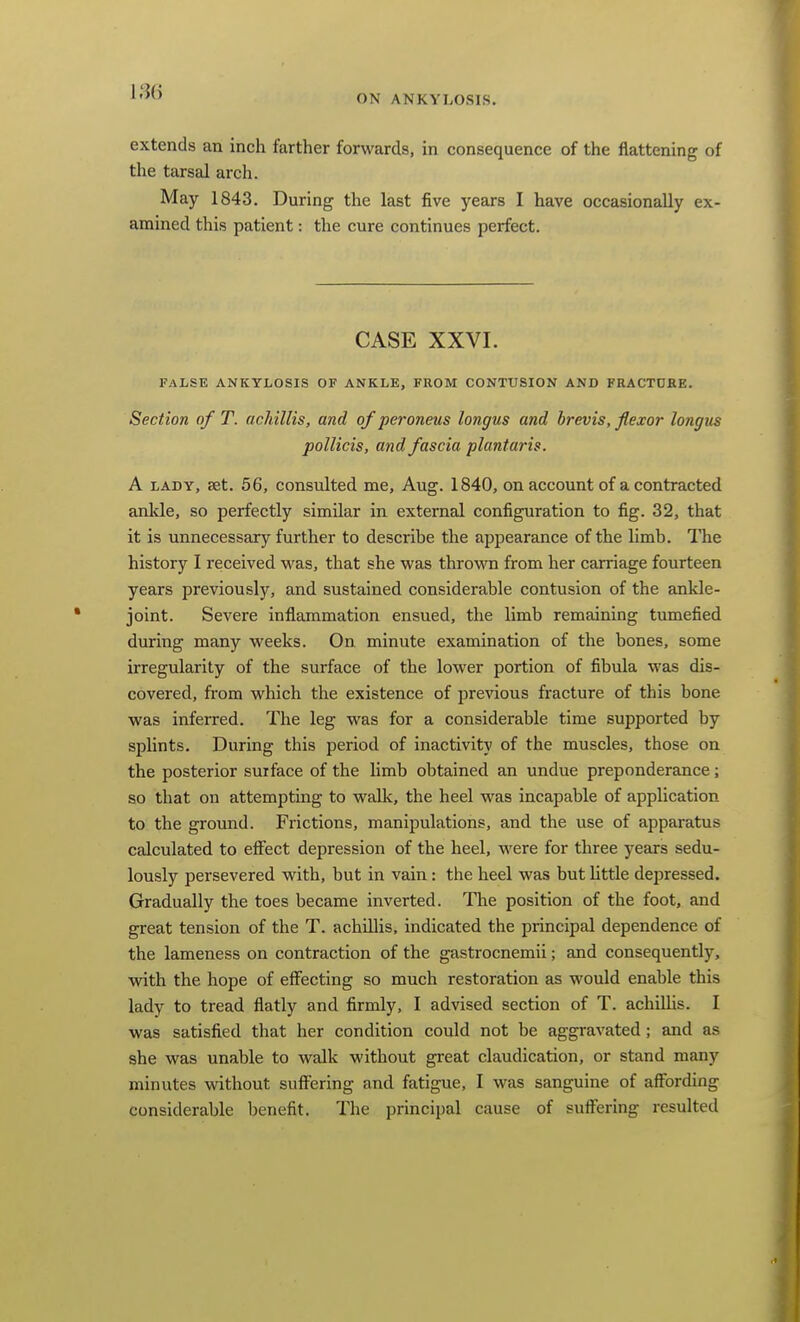 im ON ANKYLOSIS. extends an inch farther forwards, in consequence of the flattening of the tarsal arch. May 1843. During the last five years I have occasionally ex- amined this patient: the cure continues perfect. CASE XXVI. FALSE ANKYLOSIS OF ANKLE, FROM CONTUSION AND FRACTURE. Section of T. acMllis, and of peroneus longus and brevis, flexor longus pollicis, and fascia plantaris. A LADY, set. 56, consulted me, Aug. 1840, on account of a contracted anlde, so perfectly similar in external configuration to fig. 32, that it is unnecessary further to describe the appearance of the limb. The history I received was, that she was throvra from her carriage fourteen years previously, and sustained considerable contusion of the ankle- joint. Severe inflammation ensued, the limb remaining tumefied during many weeks. On minute examination of the bones, some irregularity of the surface of the lower portion of fibula was dis- covered, from which the existence of previous fracture of this bone was inferred. The leg was for a considerable time supported by splints. During this period of inactivity of the muscles, those on the posterior surface of the limb obtained an undue preponderance; so that on attempting to walk, the heel was incapable of application to the ground. Frictions, manipulations, and the use of apparatus calculated to effect depression of the heel, were for three years sedu- lously persevered with, but in vain: the heel was but Httle depressed. Gradually the toes became inverted. The position of the foot, and great tension of the T. achillis, indicated the principal dependence of the lameness on contraction of the gastrocnemii; and consequently, with the hope of effecting so much restoration as would enable this lady to tread flatly and firmly, I advised section of T. achiUis. I was satisfied that her condition could not be aggravated ; and as she was unable to walk without great claudication, or stand many minutes without sufi^ering and fatigue, I was sanguine of affording considerable benefit. The principal cause of sufl'ering resulted
