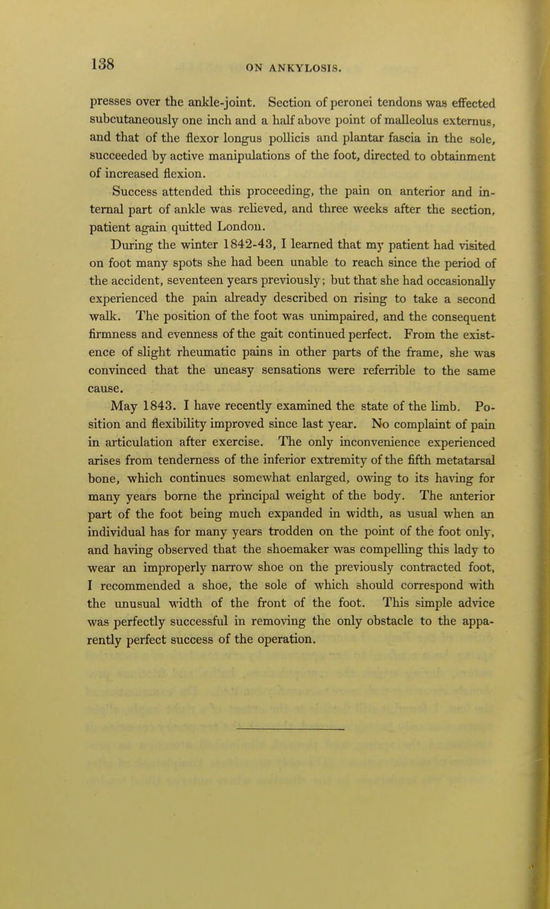 presses over the ankle-joint. Section of peronei tendons was eflfected subcutaneously one inch and a half above point of malleolus externus, and that of the flexor longus pollicis and plantar fascia in the sole, succeeded by active manipulations of the foot, directed to obtainment of increased flexion. Success attended this proceeding, the pain on anterior and in- ternal part of ankle was relieved, and three weeks after the section, patient again quitted London. During the winter 1842-43, I learned that my patient had visited on foot many spots she had been unable to reach since the period of the accident, seventeen years previously; but that she had occasionally experienced the pain already described on rising to take a second walk. The position of the foot was unimpaired, and the consequent firmness and eveimess of the gait continued perfect. From the exist- ence of slight rheumatic pains in other parts of the frame, she was convinced that the uneasy sensations were referrible to the same cause. May 1843. I have recently examined the state of the limb. Po- sition and flexibility improved since last year. No complaint of psun in articulation after exercise. The only inconvenience experienced arises from tenderness of the inferior extremity of the fifth metatarsal bone, which continues somewhat enlarged, owing to its having for many years borne the principal weight of the body. The anterior part of the foot being much expanded in width, as usual when an individual has for many years trodden on the point of the foot only, and having observed that the shoemaker was compelling this lady to wear an improperly narrow shoe on the previously contracted foot, I recommended a shoe, the sole of which should correspond with the unusual width of the front of the foot. This simple advice was perfectly successful in removing the only obstacle to the appa- rently perfect success of the operation.
