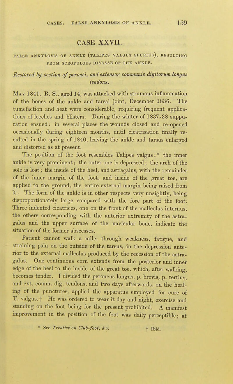 CASE XXVII. FALSE ANKYLOSIS OF ANKLE (tALIPES VALGUS SPURIUS), RESULTING FROM SCROFULOUS DISEASE OF THE ANKLE. Restored hy section of peronei, and extensor communis digitorum longus tendons. May 1841. R. S., aged 14, was attacked with strumous inflammation of the bones of the ankle and tarsal joint, December 1836. The tumefaction and heat were considerable, requiring frequent applica- tions of leeches and bhsters. During the winter of 1837-38 suppu- ration ensued: in several places the wounds closed and re-opened occasionally during eighteen months, until cicatrisation finally re- sulted in the spring of 1840, leaving the ankle and tarsus enlarged and distorted as at present. The position of the foot resembles TaHpes valgus: * the inner ankle is very prominent; the outer one is depressed; the arch of the sole is lost; the inside of the heel, and astragalus, with the remainder of the inner margin of the foot, and inside of the great toe, are applied to the ground, the entire external margin being raised from it. The form of the ankle is in other respects very unsightly, being disproportionately large compared with the fore part of the foot. Three indented cicatrices, one on the front of the malleolus intemus, the others corresponding with the anterior extremity of the astra- galus and the upper surface of the navicular bone, indicate the situation of the former abscesses. Patient cannot walk a mile, through weakness, fatigue, and straining pam on the outside of the tarsus, in the depression ante- rior to the external malleolus produced by the recession of the astra- galus. One continuous corn extends from the posterior and inner edge of the heel to the inside of the great toe, which, after walking, becomes tender. I divided the peroneus longus, p. brevis, p. tertius, and ext. comm. dig. tendons, and two days afterwards, on the heal- ing of the punctures, applied the apparatus employed for cure of T. valgus.f He was ordered to wear it day and night, exercise and standing on the foot being for the present prohibited. A manifest improvement in the position of the foot was daily perceptible; at * See Treatise on Club-foot, 8fc. t Ibid.