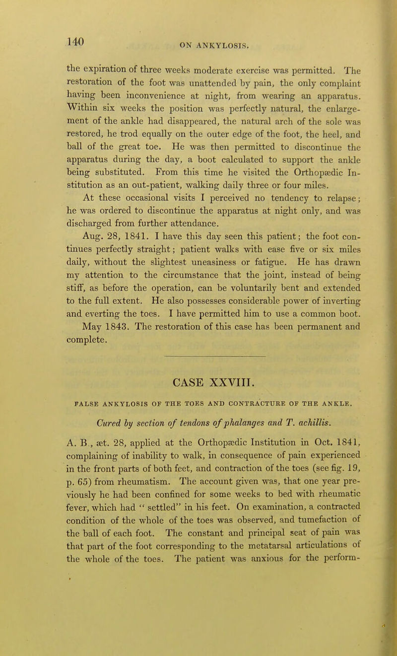 ON ANKYLOSIS. the expiration of three weeks moderate exercise was permitted. The restoration of the foot was unattended by pain, the only complaint having been inconvenience at night, from wearing an apparatus. Within six weeks the position was perfectly natural, the enlarge- ment of the ankle had disappeared, the natural arch of the sole was restored, he trod equally on the outer edge of the foot, the heel, and ball of the great toe. He was then permitted to discontinue the apparatus during the day, a boot calculated to support the ankle being substituted. From this time he visited the Orthopaedic In- stitution as an out-patient, walking daily three or four miles. At these occasional visits I perceived no tendency to relapse; he was ordered to discontinue the apparatus at night only, and was discharged from further attendance. Aug. 28, 1841. I have this day seen this patient; the foot con- tinues perfectly straight; patient walks with ease five or six miles daily, without the slightest uneasiness or fatigue. He has drawn my attention to the circumstance that the joint, instead of being stiff, as before the operation, can be voluntarily bent and extended to the full extent. He also possesses considerable power of inverting and everting the toes. I have permitted him to use a common boot. May 1843. Tlie restoration of this case has been permanent and complete. CASE XXVIII. FALSE ANKYLOSIS OF THE TOES AND CONTRACTURE OF THE ANKLE. Cured hy section of tendons of phalanges and T. achillis. A. B., aet. 28, applied at the Orthopaedic Institution in Oct. 1841, complaining of inability to walk, in consequence of pain experienced in the front parts of both feet, and contraction of the toes (see fig. 19, p. 65) from rheumatism. The account given was, that one year pre- viously he had been confined for some weeks to bed with rheumatic fever, which had settled in his feet. On examination, a contracted condition of the whole of the toes was observed, and tumefaction of the ball of each foot. The constant and principal seat of pain was that part of the foot corresponding to the metatarsal articulations of the whole of the toes. The patient was anxious for the perform-