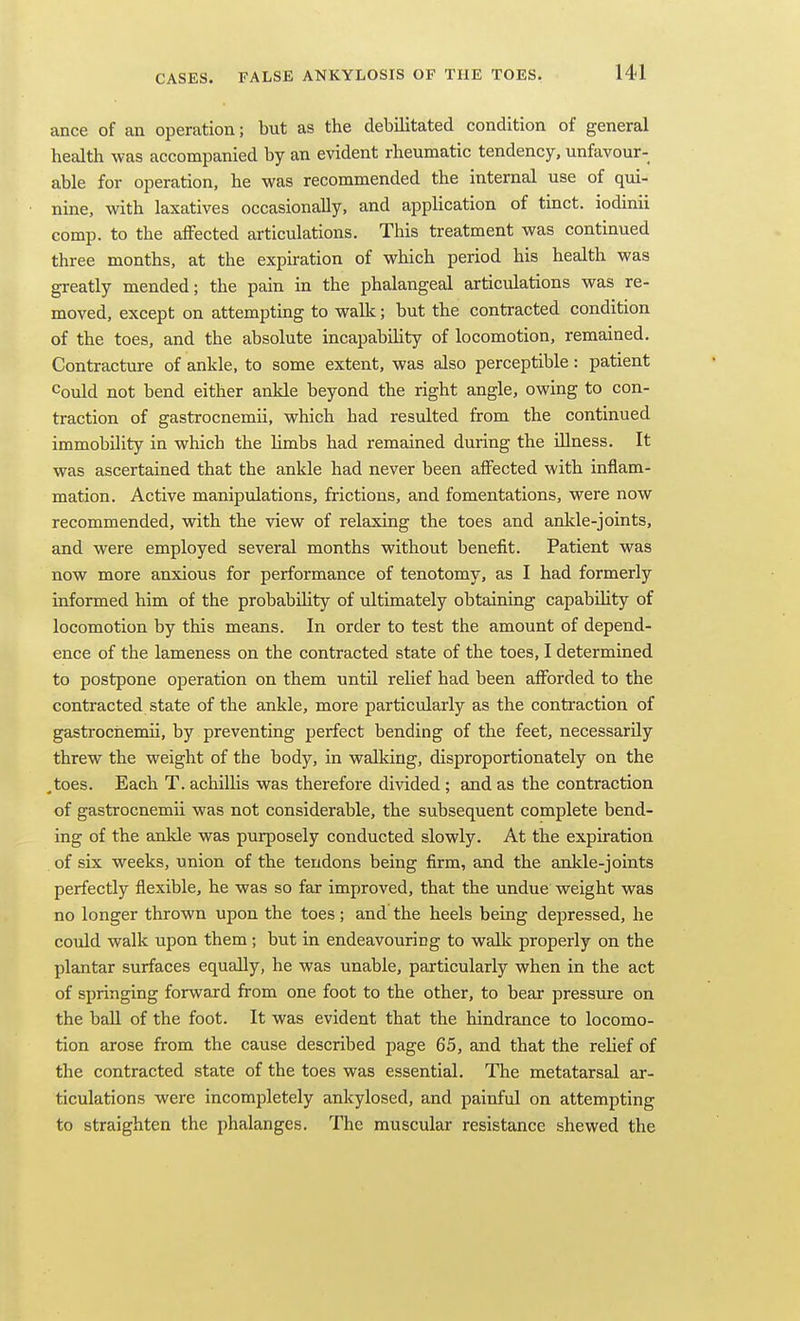 ance of an operation; but as the debilitated condition of general health was accompanied by an evident rheumatic tendency, unfavour- able for operation, he was recommended the internal use of qui- nine, with laxatives occasionally, and application of tinct. iodinii comp. to the affected articulations. This treatment was continued three months, at the expiration of which period his health was greatly mended; the pain in the phalangeal articulations was re- moved, except on attempting to walk; but the contracted condition of the toes, and the absolute incapability of locomotion, remained. Contracture of ankle, to some extent, was also perceptible: patient Could not bend either ankle beyond the right angle, owing to con- traction of gastrocnemii, which had resulted from the continued immobility in which the limbs had remained during the illness. It was ascertained that the ankle had never been affected with inflam- mation. Active manipulations, frictions, and fomentations, were now recommended, with the view of relaxing the toes and ankle-joints, and were employed several months without benefit. Patient was now more anxious for performance of tenotomy, as I had formerly informed him of the probabiUty of ultimately obtaining capability of locomotion by this means. In order to test the amount of depend- ence of the lameness on the contracted state of the toes, I determined to postpone operation on them until relief had been afforded to the contracted state of the ankle, more particularly as the contraction of gastrocnemii, by preventing perfect bending of the feet, necessarily threw the weight of the body, in walking, disproportionately on the .toes. Each T. achilUs was therefore divided ; and as the contraction of gastrocnemii was not considerable, the subsequent complete bend- ing of the ankle was purposely conducted slowly. At the expiration of six weeks, union of the tendons being firm, and the ankle-joints perfectly flexible, he was so far improved, that the undue weight was no longer thrown upon the toes ; and the heels being depressed, he could walk upon them ; but in endeavouring to walk properly on the plantar surfaces equally, he was unable, particularly when in the act of springing forward from one foot to the other, to bear pressiure on the ball of the foot. It was evident that the hindrance to locomo- tion arose from the cause described page 65, and that the relief of the contracted state of the toes was essential. The metatarsal ar- ticulations were incompletely ankylosed, and painful on attempting to straighten the phalanges. The muscular resistance shewed the