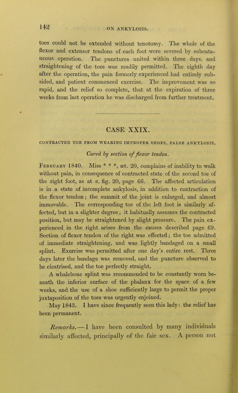 ON ANKYLOSIS. toes could not be extended without tenotomy. The whole of the flexor and extensor tendons of each foot were severed by subcuta- neous operation. The punctures united within three days, and straightening of the toes was readily permitted. The eighth day after the operation, the pain formerly experienced had entirely sub- sided, and patient commenced exercise. The improvement was so rapid, and the relief so complete, that at the expiration of three weeks from last operation he was discharged from further treatment. CASE XXIX. CONTRACTED TOE FROM WEARING IMPROPER SHOES, FALSE ANKYLOSIS, Cured by section of flexor tendon. February 1840. Miss * * *, set. 20, complains of inability to walk without pain, in consequence of contracted state of the second toe of the right foot, as at a, fig. 20, page 66. The aflfected articulation is in a state of incomplete ankylosis, in addition to contraction of the flexor tendon; the summit of the joint is enlarged, and almost immovable. The con^esponding toe of the left foot is similarly af- fected, but in a slighter degree; it habitually assumes the contracted position, but may be straightened by slight pressure. The pain ex- perienced in the right arises from the causes described page 69. Section of flexor tendon of the right was efiBcted; the toe admitted of immediate straightening, and was lightly bandaged on a small splint. Exercise was permitted after one day's entire rest. Three days later the bandage was removed, and the puncture observed to be cicatrised, and the toe perfectly straight. A whalebone splint was recommended to be constantly worn be- neath the inferior surface of the phalanx for the space of a few weeks, and the use of a shoe sufiiciently large to permit the proper juxtaposition of the toes was urgently enjoined. May 1843. I have since frequently seen this lady: the relief has been permanent. Remarks. — I have been consulted by many individuals similarly affected, principally of the fair sex. A person not