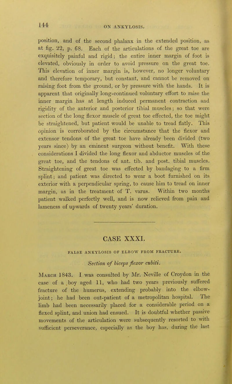 ON ANKYLOSIS, position, and of the second phalanx in the extended position, as at fig. 22, p. 68. Each of the articulations of the great toe are exquisitely painful and rigid; the entire inner margin of foot is elevated, obviously in order to avoid pressure on the great toe. This elevation of inner margin is, however, no longer voluntary and therefore temporary, but constant, and cannot be removed on raising foot from the ground, or by pressure with the hands. It is apparent that originally long-continued voluntary eflFort to raise the inner margin has at length induced permanent contraction and rigidity of the anterior and posterior tibial muscles; so that were section of the long flexor muscle of great toe effected, the toe might be straightened, but patient would be unable to tread flatly. This opinion is corroborated by the circumstance that the flexor and extensor tendons of the great toe have already been divided (two years since) by an eminent surgeon without benefit. With these considerations I divided the long flexor and abductor muscles of the great toe, and the tendons of ant. tib. and post, tibial muscles. Straightening of great toe was effected by bandaging to a firm splint; and patient was directed to wear a boot furnished on its exterior with a perpendicular spring, to cause him to tread on inner margin, as in the treatment of T. varus. Within two months patient walked perfectly weU, and is now relieved from pain and lameness of upwards of twenty years' duration. CASE XXXI. FALSE ANKYLOSIS OF ELBOW FROM FRACTURE. Section of biceps flexor cubiti. March 1843. I was consulted by Mr. Neville of Croydon in the case of a .boy aged 11, who had two years previously suffered fracture of the humerus, extending probably into the elbow- joint; he had been out-patient of a metropolitan hospital. The limb had been necessarily placed for a considerable period on a flexed splint, and union had ensued. It is doubtful whether passive movements of the articulation were subsequently resorted to Avith sufficient perseverance, especially as the boy has, during the last