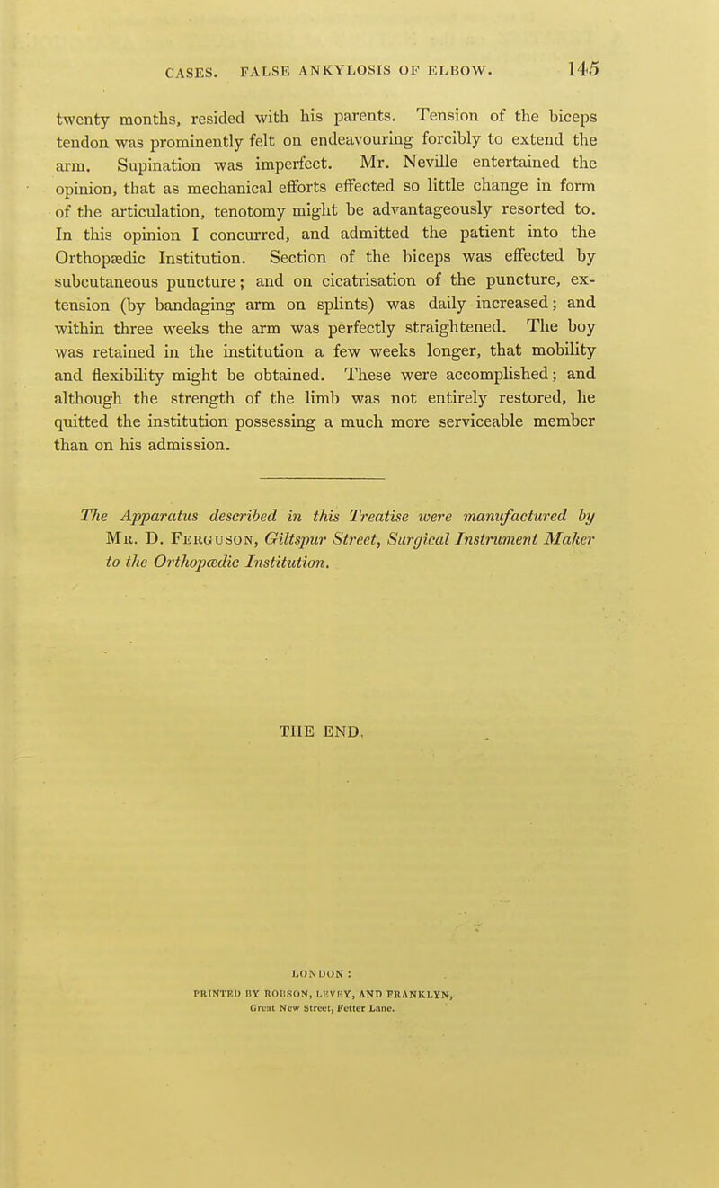 twenty months, resided with his parents. Tension of the biceps tendon was prominently felt on endeavourmg forcibly to extend the arm. Supination was imperfect. Mr. Neville entertained the opinion, that as mechanical elForts effected so little change in form of the articulation, tenotomy might be advantageously resorted to. In this opinion I concurred, and admitted the patient into the Orthopeedic Institution. Section of the biceps was effected by subcutaneous puncture; and on cicatrisation of the puncture, ex- tension (by bandaging arm on splints) was daily increased; and within three weeks the arm was perfectly straightened. The boy was retained in the institution a few weeks longer, that mobility and flexibility might be obtained. These were accomplished; and although the strength of the limb was not entirely restored, he quitted the institution possessing a much more serviceable member than on his admission. The Apparatus described in this Treatise loere manufactured by Mr. D. Ferguson, Giltspur Street, Surgical Instrument Maker to the Orthopedic Institution. THE END, LONDON: PRtNTED HY UOIISON, LEVKY, AND PEANKLYN, Great New Street, Fetter Lane.