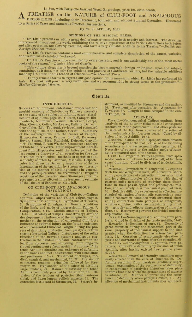 In 8vo, with Forty-one finished Wood-Engravings, price 12«. cloth boards, TREATISE on the NATURE of CLUB-FOOT and ANALOGOUS DISTORTIONS; including their Treatment, I>otli witli and without Surgical Operation. Illustrated by a Series of Cases and numerous Practical Instructions. By W. J. LITTLE, M.D. OPINIONS OF THE MEDICAL PRESS.  Dr. Little presents us with a great deal of matter possessing both novelty and interest. The drawings interspersed throughout the work, exhibiting tlie relative appearance of the various distortions both before and after operation, are cleverly executed, and form a very valuable addition to his Treatise.—Srilith and Foreign Medical Review.  Dr. Little's Treatise contains a most comprehensive and complete description of the causes, varieties and treatment of club-foot.—Lancet. '  Dr. Little's Treatise will be consulted by every operator, and is unquestionably one of the most useful books of the season.—London Medical Gazette.  This volume altogether is beyond question the best monograph, foreign or English, upon the subject, containing, as it does, not only tlie opinions and practice of Continental writers, but the valuable additions made by Dr. Little to this branch of science.—The Medical Times.  It only remains for us to express our good opinion of the manner in which Dr. Little has performed his task. His l)ook will prove a very useful one, and we recommend it in strong terms to the profession.— Medico-Cliirurgical Review. ffionttnts. INTRODUCTION. Summary of opinions entertained respecting the morbid anatomy of Club-foot or Talipes ; necessity of the study of the suliject in infantile cases ; classi- fication of opinions, page ix. Glisson, Camper, 131u- menbach, Naumburg, Wanzel, Briickner, Scarpa, Jorgi Clossius, Colles, Mackeever, Palletta, Delpech, Cruveilhier, Lob, Tourtual, reviewed and compared with the opinions of the author, x-xviii. Summary of the investigations into the causes of Talipes ; Hippocrates, Glisson, Camper, B. Bell, Duverney, Boyer, Scarpa, Jbrg, Rudolphi, Delpech, Cruveil- hier, Toiu-tual, P. von Walther, Stromeyer; analogy of Club liand, xix-xlvi. Little improvement in treat- ment from Hippocrates until the latter part of the last century ; discovery of an operation for the cure of Talipes by Thilenius ; methods of operation sub- sequently adopted by Sartorius, Michalis, Delpech; rules laid down by Delpech; importance of the re- introduction of the operation by Stromeyer j descrip- tion of his manner of dividing tendons in general, and the principles which he recommends; frequent repetition of tlie operation since Stromeyer; few im- provements since effected in the treatment; estimate of the labours of Stromeyer, xlvii-lxii. ON CLUB-FOOT AND ANALOGOUS DISTORTIONS. Definition of the varieties of Club-foot—Talipes equinus, Talipes varus, and Talipes valgus, page 2. Symptoms of T. equinus, 3. Symptoms of T. varus, 3. Symptoms of T. valgus, 4. General condition of the limb, and mode of progression in Talipes, 7. Complication, 8-10. Morbid anatomy of Talipes, 11-14. Pathology of Talipes; monstrosity; arret de d6veloppement; influence of the imagination of the mother on the production of congenital Club-foot; influence of external injury on the foetus : existence of non-congenital Club-foot; origin during the pro- cess of dentition; production from paralysis, or from spasm; hysterical Talipes; disturbance of the reflex functions of the nervous system; analogous con- traction in the hand—Club-hand; contraction in the leg from abscesses, and sloughing; from long-con- tinued confinement; from accidental rupture of the tendo Achillis ; simultaneous existence of deformity in the hands and feet; co-existence with strabismus and psellismus, K) 25. Treatment of Talipes, me- dical, surgical, and mechanical, 2C, 27. Division of contracted tendons; principles followed by Stro- meyer, 28. Explanation of^ the safety of dividing large tendons, 29 Manner of dividing the tendo Achillis commonly pursued by tlie author, 30. Di- vision of the tendons of posterior tibial, anterior tibial, and flexor longus poUicis muscles, 31. The extension foot-board of Stromeyer, 32. Scarpa's in- strument, as modified by Stromeyer and the author, 34. Treatment after operation, 35. Apparatus for T. valgus, 37. Length of time occupied in the cure of Talipes, 38. APPENDIX. Case I.—Non-congenital Talipes equinus, from paralysis of the anterior tibial muscle ; consequent contraction of the gastrocnemii, and other posterior muscles of the leg, from absence of the action of their antagonists for fourteen years. Cured by di- vision of tendo Achillis, 40-44. Remarks.—Canse of the disproportionate breadth of the front-part of the foot; cause of the twitching sensations in the gastrocnemii after operation, 45. Necessity of support to the ankle; mode of reme- dying unnatural arch of the tarsus, 46. Case II.—Congenital Talipes equinus, from spas- modic contraction of muscles of the calf, of fourteen years' duration. Cured by division of tendo Achillis, 47-51. Remarks.—Comparison of congenital T. equinus with the non-congenital form, 52. Structural short- ening ; co-existence of contraction in posterior tibial and long flexor muscles of the toes, with that of gastrocnemii; necessity of studying these distor- tions m their physiological and pathological rela- tion, and not solely in a mechanical point of \iew, 53. Relative difficulty experienced in eifecting me- chanical elongation of spasmodic contraction; spas- modic contraction combuied with structural short- ening; contraction from paralysis of antagonists, whether combined with structural shortening or not, 54. Atrophy and adipose degeneration of muscular fibre, 55. Recovery of power in the divided muscles; explanation, 56. Case III.—Non-congenital T. equinus,from para- lysis. Cured by division of the tendo Achillis, 57-63. Remarks.—Indications of cure, 64. Necessity of great attention during the mechanical part of the cure; propriety of mechanical support to the limb greater when the distortion has arisen from para- lysis, 65. Cessation of sjTnptomatic elevation of pelvis and curvature of spine after the operation, 66. Case IV.—Non-congenital T. equinus, from pa- ralysis. Cure of the deformity by division of tendo Achillis, after having existed twenty-nine years, 67, 68. Remarks.—Removal of deformity sometimes more easily effected than the cure of lameness, 69. De- formity resulting from paralysis gradually super- venes ; explanation of the occurrence of deformity, in consequence of paralysis; distortion takes place towards tliat side where'the greater nia,ss of muscles is situated, 70. Manner of preventing the occur- rence of deformity when paralysis exists, 71. Ap- plication of mechanical instruments does not neces-