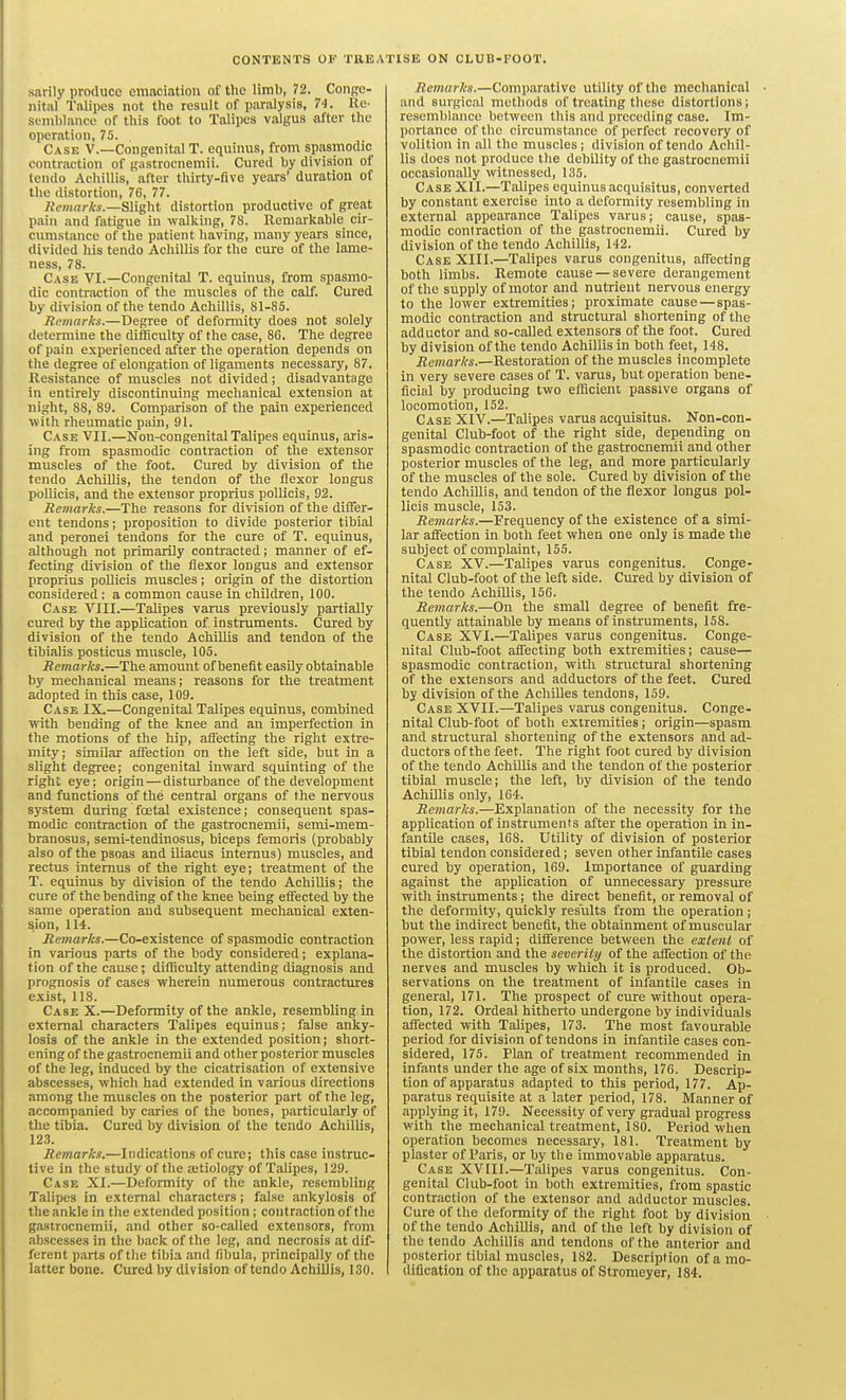 CONTENTS OF TREATISE ON CLUB-FOOT. sarily produce emaciation of tlie limb, 72. Conge- nital Talipes not the result of paralysis, 74. Re- siniblance of this foot to Talipes valgus after the operation, 75. Case V.—Congenital T. equinus, from spasmodic contraction of gastrocnemii. Cured by division of tendo Acliillis, after thirty-five years' duration of the distortion, 76, 77. flemnris.—Slight distortion productive of great pain and fatigue in walking, 78. Remarkable cir- cumstance of the patient having, many years since, divided his tendo AchiUis for the cure of the lame- ness, 78. Case VI.—Congenital T. equinus, from spasmo- dic contraction of the muscles of the calf. Cured by division of the tendo Acliillis, 81-85. Remarks.—Degree of deformity does not solely determine the difficulty of the case, 86. The degree of pain experienced after the operation depends on the degree of elongation of ligaments necessary, 87. Resistance of muscles not divided; disadvantage in entirely discontinuing mechanical extension at night, 88, 89. Comparison of the pain experienced with rheumatic pain, 91. Case VII.—Non-congenital Talipes equinus, aris- ing from spasmodic contraction of the extensor muscles of the foot. Cured by division of the tendo AchUlis, the tendon of the flexor longus pollicis, and the extensor proprius poUicis, 92. Remarks.—The reasons for division of the diifer- ent tendons; proposition to divide posterior tibial and peronei tendons for the cure of T. equinus, although not primarily contracted; manner of ef- fecting division of the flexor longus and extensor proprius poUicis muscles; origin of the distortion considered: a common cause in children, 100. Case VIII.—Talipes varus previously partially cured by the application of instruments. Cured by division of the tendo Achillis and tendon of the tibialis posticus muscle, 105. Remarks.—The amount of benefit easily obtainable by mechanical means; reasons for the treatment adopted In this case, 109. Case IX.—Congenital Talipes equinus, combined vnth bending of the knee £md an imperfection in the motions of the hip, afiecting the right extre- mity; similar aifection on the left side, but in a slight degree; congenital inward squinting of the right eye; origin — disturbance of the development and functions of the central organs of the nervous system during fcetal existence; consequent spas- modic contraction of the gastrocnemii, semi-mem- branosus, semi-tendinosus, biceps femoris (probably also of the psoas and iliacus intemus) muscles, and rectus intemus of the right eye; treatment of the T. equinus by division of the tendo AchiUis; the cure of the bending of the knee being effected by the same operation and subsequent mechanical exten- sion, 114. Remarks.—Co-existence of spasmodic contraction in various parts of the body considered; explana- tion of the cause; difficulty attending diagnosis and prognosis of cases wherein numerous contractures exist, 118. Case X.—Deformity of the ankle, resembling in external characters Talipes equinus; false anky- losis of the ankle in the extended position; short- ening of the gastrocnemii and other posterior muscles of the leg, induced by the cicatrisation of extensive abscesses, which had extended in various directions among tlie muscles on the posterior part of the leg, accompanied by caries of the bones, particularly of the tibia. Cured by division of the tendo Acliillis, 123. Remarks.—Indications of cure; this case instruc- tive in the study of the ajtiology of Talipes, 129. Case XI.—Deformity of the ankle, resembling Talipes in external characters; false ankylosis of the ankle in the extended position; contraction of the gastrocnemii, and other so-called extensors, from abscesses in the back of the leg, and necrosis at dif- ferent parts of the tibia and fibula, principally of the latter bone. Cured by division of tendo AchiUis, 130. Remark.i.—Comparative utility of the mechanical and surgical methods of treating these distortions; resemblance between tliis and preceding case. Im- portance of the circumstance of perfect recovery of volition in all the muscles; division of tendo Achil- lis does not produce the debility of the gastrocnemii occasionally witnessed, 135. Case XII.—Talipes equinusacquisitus, converted by constant exercise into a deformity resembling in external appearance Talipes varus; cause, spas- modic contraction of the gastrocnemii. Cured by division of the tendo Achillis, 142. Case XIII.—Talipes varus congenitus, affecting both limbs. Remote cause — severe derangement of the supply of motor and nutrient nervous energy to the lower extremities; proximate cause—spas- modic contraction and structural shortening of the adductor and so-caUed extensors of the foot. Cured by division of the tendo Achillis in both feet, 148. Remarks.—Restoration of the muscles incomplete in very severe cases of T. varus, but operation bene- ficial by producing two efficient passive organs of locomotion, 152. Case XIV.—Talipes varus acquisitus. Non-con- genital Club-foot of the right side, depending on spasmodic contraction of the gastrocnemii and other posterior muscles of the leg, and more particularly of the muscles of the sole. Cured by division of the tendo Achillis, and tendon of the flexor longus pol- licis muscle, 153. Remarks.—Frequency of the existence of a simi- lar affection in both feet when one only is made the subject of complaint, 155. Case XV.—Talipes varus congenitus. Conge- nital Club-foot of the left side. Cured by division of the tendo Achillis, 156. Remarks.—On the small degree of benefit fre- quently attainable by means of instruments, 158. Case XVI.—Talipes varus congenitus. Conge- nital Club-foot affecting both extremities; cause— spasmodic contraction, with structural shortening of the extensors and adductors of the feet. Cured by division of the Achilles tendons, 159. Case XVII.—Talipes varus congenitus. Conge- nital Club-foot of both extremities; origin—spasm and structural shortening of the extensors and ad- ductors of the feet. The right foot cured by division of the tendo AchUlis and the tendon of the posterior tibial muscle; the left, by division of the tendo AchUlis only, 164. Remarks.—Explanation of the necessity for the application of instruments after the operation in in- fantOe cases, 168. Utility of division of posterior tibial tendon considered; seven other infantile cases cured by operation, 169. Importance of guarding against the application of unnecessary pressure with instruments; the direct benefit, or removal of the deformity, quickly results from the operation; but the indirect benefit, the obtainment of muscular power, less rapid; difference between the extent of the distortion and the severity of the aflfection of the nerves and muscles by which it is produced. Ob- servations on the treatment of infantile cases in general, 171. The prospect of cure without opera- tion, 172. Ordeal hitherto undergone by individuals affected with Talipes, 173. The most favourable period for division of tendons in infantile cases con- sidered, 175. Plan of treatment recommended in infants under the age of six months, 176. Descrip- tion of apparatus adapted to this period, 177. Ap- paratus requisite at a later period, 178. Manner of applying it, 179. Necessity of very gradual progress with the mechanical treatment, ISO. Period when operation becomes necessary, 181. Treatment by plaster of Paris, or by the immovable apparatus. Case XVIIl.—Talipes varus congenitus. Con- genital Club-foot in both extremities, from spastic contraction of the extensor and adductor muscles. Cure of the deformity of the right foot by division of the tendo AchiUis, and of the left by division of the tendo AchiUis and tendons of the anterior and posterior tibial muscles, 182. Description of a mo- dification of the apparatus of Stromoyer, 184.