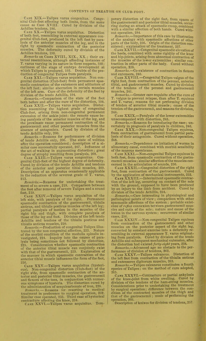 CONTENTS OF TREAT ISE ON CLUB-FOOT. Case XIX.—Talipes varus conRciiitus. Conge- nital Club-lbot aflecting both limbs, Ironi the same cause as Case XVIII. Cured by division of the Achilles tendons, 18G. Case XX.—Talipes varus acquisifus. Distortion of both feet, resembling in external appearance con- genital Club-foot, produced in the left foot by para- lysis of the anterior muscles of the leg, and in the right by spasmodic contraction of the posterior muscles. The deformity cured by division of the Achilles tendons, 130. Remarks on Cases XVIII., XIX., XX.; their ex- ternal resemblance, although affording instances of T. varus varying in its nature in three respects, 192 ; earliness of the stage of embryo development at which Talipes is produced, 193. Doubts of the pro- duction of congenital Talipes from paralysis. Case XXI.—Talipes varus acquisitus. Non con- genital distortion (Club-foot) from permanent spas- modic contraction of the extensors and adductors of the left foot; similar aberration in certain muscles of the left arm. Cure of the deformity of the foot by division ofthetendo Achillis, 194. Remarks.—Comparison of the state of the foot both before and after the cure of the distortion, 198. Case XXU.—Talipes varus acquisitus. Distor- tion resembling the highest grade of congenital Club-foot, arising from non-congenital permanent extension of the ankle-joint; the remote cause be- ing paralysis of the anterior muscles of the leg, and the proximate cause permanent contraction of the gastrocnemii and other posterior muscles from the absence of antagonists. Cured by division of the tendo Achillis only, 200. Remarks.—Reasons for performance of division of tendo Achillis only, 206. The state of volition after the operation considered ; description of a si- milar case successfully operated, 207. Influence of the act of walking in augmenting distortion ; great degree of atrophy resulting from paralysis, 208. Case XXIII.—Talipes varus congenitus. Con- genital Club-foot of the highest degree of deformity. Cured by division of the tendo Achillis and tendons of the anterior and posterior tibial muscles, 209. Description of an apparatus occasionally applicable in the reduction of the severest grade of T. varus, 213. Remarks.—Reasons for undertaking the treat- ment of so severe a case, 218. Comparison between the foot after removal of severe Talipes and a sound foot, 219. Case XXIV.—Talipes varus acquisitus of the left side, with paralysis of the right. Permanent spasmodic contraction of the gastrocnemii, tibialis anticus, and tibialis posticus muscles of the left leg; partial paralysis of motion in the muscles of the right hip and thigh, with complete paralysis of those of the leg and foot. Division of the left tendo Achillis and tendons of the tibialis posticus and tibialis amicus muscles, 220. iJe/nnrfo.-Production of congenital Talipes illus- trated by the non congenital affection, 223. Nature of the morbid condition of the medulla spinalis in- vestigated, 224. Inquiry into the causes of para- lysis being sometimes not followed by distortion, 225. Consideration whether spasmodic contraction of the anterior tibial muscle can conjointly exist with that of the gastrocnemii, 225. Explanation of the manner in which spasmodic contraction of the anterior tibial muscle influences the form of the foot, 226. Case XXV.—Talipes varus acquisitus (hysteri- cus). Non-congenital distortion (Club-foot) of the right side, from spasmodic contraction of the an- terior and posterior tibial muscles, the gastrocnemii and flexors of the toes, in conjunction with numer- ous symptoms of hysteria. The distortion cured by the administration of sesquicarbonate of iron, 228. Remarks.— Reasons Ibr resorting to medical treatment in preference to surgical operation, 232. Similar case operated, 233. Third case ofhysterical contracture affecting the knee, 234. Case XXVI.—Talipes varus acquisitus. Tem- porary distortion of the right foot, from spasm of the gastrocnemii and posterior tibial muscles, occur- ring during an attack of (spasmodic croup, combined Willi a similar affection of both hands. Cured with- out operation, 284. Remarks.—Importance of this cape by illustration of the analogy with spasmodic affections of other parts of the body, 236. Origin of the distortion con- sidered ; explanation of the treatment, 237. Case XXVII.—Congenital spasmodic elevation of the heels, combined with some rigidity of the knee and hip-joints, arising from abnormal contraction of the muscles of the lower extremities ; similar con- traction in other parts of the body. Cured without operation, 238. Remarks.—Co-existence of contraction in flexors and extensors, 240. Case XXVIII.—Congenital Talipes valgus of the right foot, from contraction of the peronei, anterior tibial, and gastrocnemii muscles. Cured by division of the tendons cf the peronei and gastrocnemii muscles, 241. Remarks.—Greater care requisite after the cure of T. valgus to prevent relapse, than after T. equinus and T. varus; reasons for not performing division of tendon of anterior tibial muscle; cause of the tension of the gastrocnemii, and reasons for division, 244. Case XXIX.—Paralysis of the lower extremities unaccompanied with distortion, 245. Remarks.—Reasons for introducing the case; un- certainty in prognosis of paralysis in children, 246. Case XXX.—Non-congenital Talipes equinus, from contraction of gastrocnemii from partial para- lysis of their antagonists. Cured without operation, 248. Remarks.—Dependence on irritation of worms in alimentary canal, combined with morbid sensibility of the mucous membrane. Case XXXI.—Non-congenital Talipes equinus in both feet, from spasmodic contraction of the gastro- cnemii muscles; similar affection of the muscles con- cerned in the articulation of sounds, 250. Case XXXII.—Congenital distortion of the right foot, from contraction of the gastrocnemii. Cured by the application of mechanical instruments, 252. Case XXXIII.—Intermittent spasmodic contrac- tion of the left leg, occurring on contact of the sole with the ground, supposed to have been produced by an injury to the limb from accident. Cured by division of the tendo Achillis, 254. Remarks.—Case interesting in physiological and pathological points of view; comparison with other spasmodic affections of the system ; probable exist- ence of reflex connexion between gastrocnemii mus- cles and cutis of the sole; nature and cause of the lesion in the nervous system; occiurence of similar cases, 256. Case XXXIV.—Non-congenital Talipes equinus from contraction of the gastrocnemii and other muscles on the posterior aspect of the right leg, converted by constant exercise into a deformity re- sembling in external appearance T. varus originat- ing from paralysis. Cured by division of the tendo Achillis and subsequent mechanical extension, after the distortion had existei foriy-eight years, 258. Remarks.—Advanced age no obstacle to the per- formance of division of tendons, 262. Case XXXV.—Talipes calcaneus. Distortion of the left foot from contraction of the tibialis anticus and extensores digitorum muscles, 263. Remarks.—Talipes calcaneus constitutes a fourth species of Talipes ; on the method of cure adopted, 265. Case XXXVI.—Contracture or partial ankylosis of the knee-joint from white swelling. Cured by division of the tendons of the ham-string muscles. Considerations prior to undertaking the treatment by surgical operation; difference between the con- dition of the contracted muscles of the thigh and that of the gastrocnemii; mode of performing the operation, 266. Description of knives for division of tendons, 257.