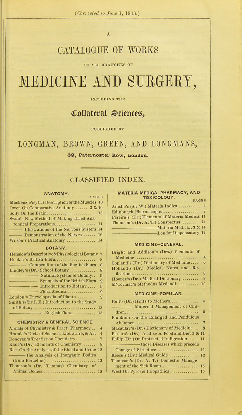 A CATALOGUE OF WOllKS IN ALL BRANCHES OF MEDICINE AND SURGERY, INCLUDING THE Collateral Sciences!, PUBLISHED BY LONGMAN, BROWN, GREEN, AND LONGMANS, 39, Paternoster Row, Iiondon. CLASSIFIED INDEX. ANATOMY. PAGES Mackenzie's(Dr.) Description of the Muscles 10 Owen On Comparative Anatomy 3 & 10 Solly On the Brain 13 Swan's New Method of Making Dried Ana- tomical Preparations 14 Illustrations of tlie Nervous System 14 Demonstration of the Nerves 16 Wilson's Practical Anatomy 14 BOTANY. Henslow'sDescriptive&PhysiologicalBotany 7 Hooker's British Flora 8 Compendium of the English Flora 8 Lindley's (Dr.) School Botany 8 Natural System of Botany.. 9 Synopsis of the British Flora 9 Introduction to Botany 9 Flora Medica 9 Loudon's EncyclopeEdia of Plants 9 Smith's (Sir J. E.) Introduction to the Study of Botany 13 English Flora 13 CHEMISTRY X GENERAL SCIENCE. I Annals of Cliymistry & Pract. Pharmacy .. 4 Brande's Diet, of Science, Literature, & Art 4 Donovan's Treatise on Chemistry 7 Kane's (Dr.) Elements of Chemistry 8 Eees On the Analysis of the Blood and Urine 12 the Analysis of Inorganic Bodies (from Berzelius) 12 Thomson's (Dr. Thomas) Chemistry of Animal Bodies 15 MATERIA MEDICA, PHARMACY, AND TOXICOLOGY. PAGES Ainslie's (Sir W.) Materia Indica 4 Edinburgh Pharmacopoeia 7 Pereira's (Dr.) Elements of Materia Medica 11 Thomson's (Dr. A. T.) Conspectus 14 Materia Medica.. 3 & 14 —LoudonDispensatory 14 MEDICINE-GENERAL. Bright and Addison's (Drs.) Elements of Medicine • 4 Copland's (Dr.) Dictionary of Medicine .... 6 Holland's (Dr.) Medical Notes and Re- flections 8 Hooper's (Dr.) Medical Dictionaiy 8 M'Cormac's Methodus Medendi 10 MEDICINE-POPULAR. Bull's (Dr.) Hints to Mothers 5 Maternal Management of Chil- dren 5 Frankum On the Enlarged and Pendulous Abdomen 7 Macaulay's (Dr.) Dictionary of Medicine .. 9 Pereira's (Dr.) Treatise on Food and Diet 3 & H Philip (Dr.) On Protracted Indigestion 11 those Diseases which precede Change of Structure 11 Recce's (Dr.) Medical Guide 12 Thomson's (Dr. A. T.) Domestic Manage- ment of the Sick Room ;. 15 West On Pyrosis Idiopathica 15