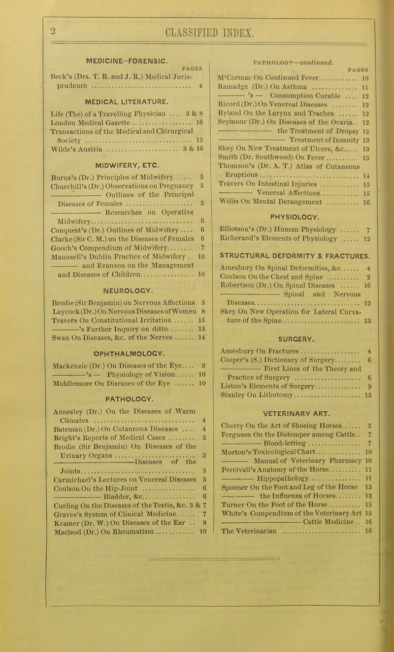 CLASSIFIED INDEX. MEDICINE-FORENSIC. PAGES Beck's (Drs. T. R. and J. R.) Medical Juris- prudence 4 MEDICAL LITERATURE. Life (The) of a Travelling Pbysicinn — 3 & 8 London Medical Gazette 16 Transactions of the Medical and Chirurffical Society 15 Wilde's Austria 3 & 16 MIDWIFERY, ETC. Burns's (Dr.) Principles of Midwifery 5 Chui-chill's (Dr.) Observations on Pregnancy 5 Outlines of the Principal Diseases of Females 5 • Researches on Operative Midwifery 6 Conquest's (Dr.) Outlines of Midwifery 6 Clarke (Sir CM.) on the Diseases of Females 6 Gooch's Compendium of Midwifery 7 Maunsell's Dublin Practice of Midwifery .. 10 and Evanson on the Management and Diseases of Children 10 NEUROLOGY. Brodie (Sir Benjamin) on Nervous Affections 5 Laycock(Dr.) On Nei-vous Diseases of Women 8 Travers On Constitutional Irritation 15 's Further Inquiry on ditto 15 Swan On Diseases, &c. of the Nerves 14 OPHTHALMOLOGY. Mackenzie (Dr.) On Diseases of the Eye 9 's— Physiology of Vision 10 Middlemore On Diseases of the Eye 10 PATHOLOGY. Annesley (Dr.) Ou the Diseases of Warm Climates 4 Bateman (Dr.) On Cutaneous Diseases 4 BrigUt's Reports of Medical Cases 5 Brodie (Sir Benjamin) On Diseases of the Urinary Organs 5 ■ Diseases of the Joints 5 Carmichael's Lectures on Venereal Diseases 5 Coulson On the Hip-Joint 6 Bladder, &c 6 Curling On the Diseases of the Testis, &c. 3 & 7 Graves's System of Clinical Medicine 7 Kramer(Dr.W.) On Diseases of the Ear .. 8 PATHOUooy—coiilinued. PAGES M'Cormac On Continued Fever 10 Raraadge (Dr.) On Asthma ll 's — Consumption Curable 12 Ricord (Dr.) On Venereal Diseases 12 Ryland On the Larynx and Trachea 12 Seymour (Dr.) On Diseases of the Ovaria.. 12 7—: the Treatment of Dropsy 12 Treatment of Insanity 13 Skey On New Treatment of Ulcers, &c 13 Smith (Dr. Southwood) On Fever 13 Thomson's (Dr. A. T.) Atlas of Cutaneous Eruptions n Travers On Intestinal Injuries 15 Venereal Aflfections 15 Willis On Mental Derangement 16 PHYSIOLOGY. EUiotson's (Dr.) Human Physiology 7 Richerand's Elements of Physiology 12 STRUCTURAL DEFORMITY X FRACTURES. Amesbury On Spinal Deformities, &c 4 Coulson On the Chest and Spine 2 Robertson (Dr.) On Spinal Diseases 16 Spinal and Nenous Diseases 12 Skey On New Operation for Lateral Cm-va- ture of the Spine 13 SURGERY. Amesbury On Fractures 4 Cooper's (S.) Dictionary of Surgery.... 6 First Lines of the Theory and Practice of Surgery 6 Liston's Elements of Surgery 9 Stanley On Lithotomy 13 VETERINARY ART. Cherry On the Art of Shoeing Horses 5 Ferguson On the Distemper among Cattle.. 7 Blood-letting 7 Morton's Toxicological Chart 10 Manual of Veterinary Pharmacy 10 Percivall's Anatomy of the Horse 11 Hippopathology 11 Spooner On the Foot and Leg of the Horse 13 the Influenza of Horses 13 Turner On the Foot of the Horse 15 White's Compendium of the Veterinary Art 15 Cattle Medicine.. 16