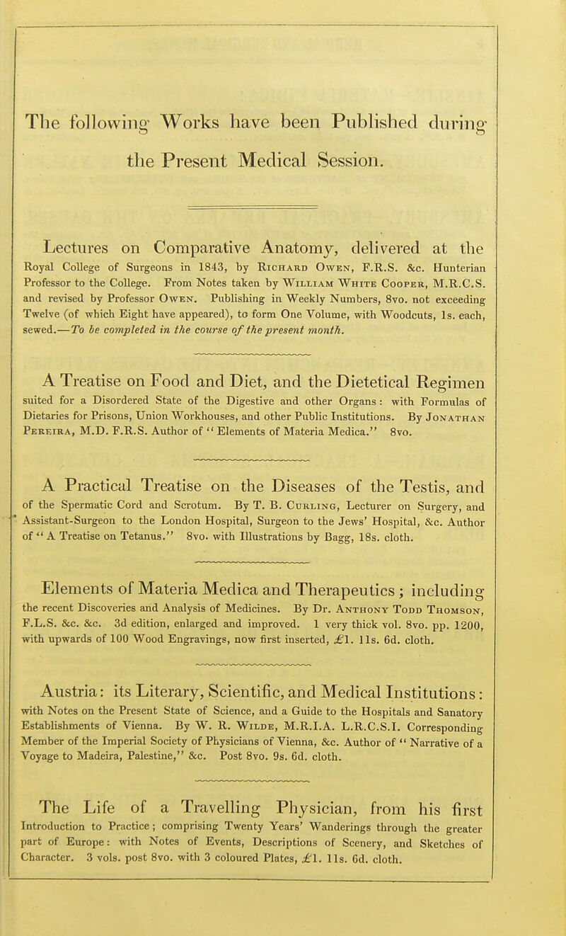 The following Works have been Published during the Present Medical Session. Lectures on Comparative Anatomy, delivered at the Royal College of Surgeons in 1843, by Richard Owen, F.R.S. &c. Hunterian Professor to the College. From Notes taken by William White Cooper, M.R.C.S. and revised by Professor Owen. Publishing in Weekly Numbers, 8vo. not exceeding Twelve (of which Eight have appeared), to form One Volume, with Woodcuts, Is. each, sewed.—To be completed in the course of the present month. A Treatise on Food and Diet, and the Dietetical Regimen suited for a Disordered State of the Digestive and other Organs : with Formulas of Dietaries for Prisons, Union Workhouses, and other Public Institutions. By Jonathan Pereira, M.D. F.R.S. Author of  Elements of Materia Medica. 8vo. A Practical Treatise on the Diseases of the Testis, and of the Spermatic Cord and Scrotum. By T. B. Curling, Lecturer on Surgery, and ' Assistant-Surgeon to the London Hospital, Surgeon to the Jews' Hospital, &c. Author of  A Treatise on Tetanus. 8vo. with Illustrations by Bagg, 18s. cloth. Elements of Materia Medica and Therapeutics; including the recent Discoveries and Analysis of Medicines. By Dr. Anthony Todd Thomson, F.L.S. &c. &c. 3d edition, enlarged and improved. 1 very thick vol. 8vo. pp. 1200, with upwards of 100 Wood Engravings, now first inserted, ^1, lis. 6d. cloth. Austria: its Literary, Scientific, and Medical Institutions: with Notes on the Present State of Science, and a Guide to the Hospitals and Sanatory Establishments of Vienna. By W. R. Wilde, M.R.I.A. L.R.C.S.I. Corresponding Member of the Imperial Society of Physicians of Vienna, &c. Author of  Narrative of a Voyage to Madeira, Palestine, &c. Post 8vo. 9s. 6d. cloth. The Life of a Travelling Physician, from his first Introduction to Practice; comprising Twenty Years' Wanderings through the greater part of Europe: with Notes of Events, Descriptions of Scenery, and Sketches of