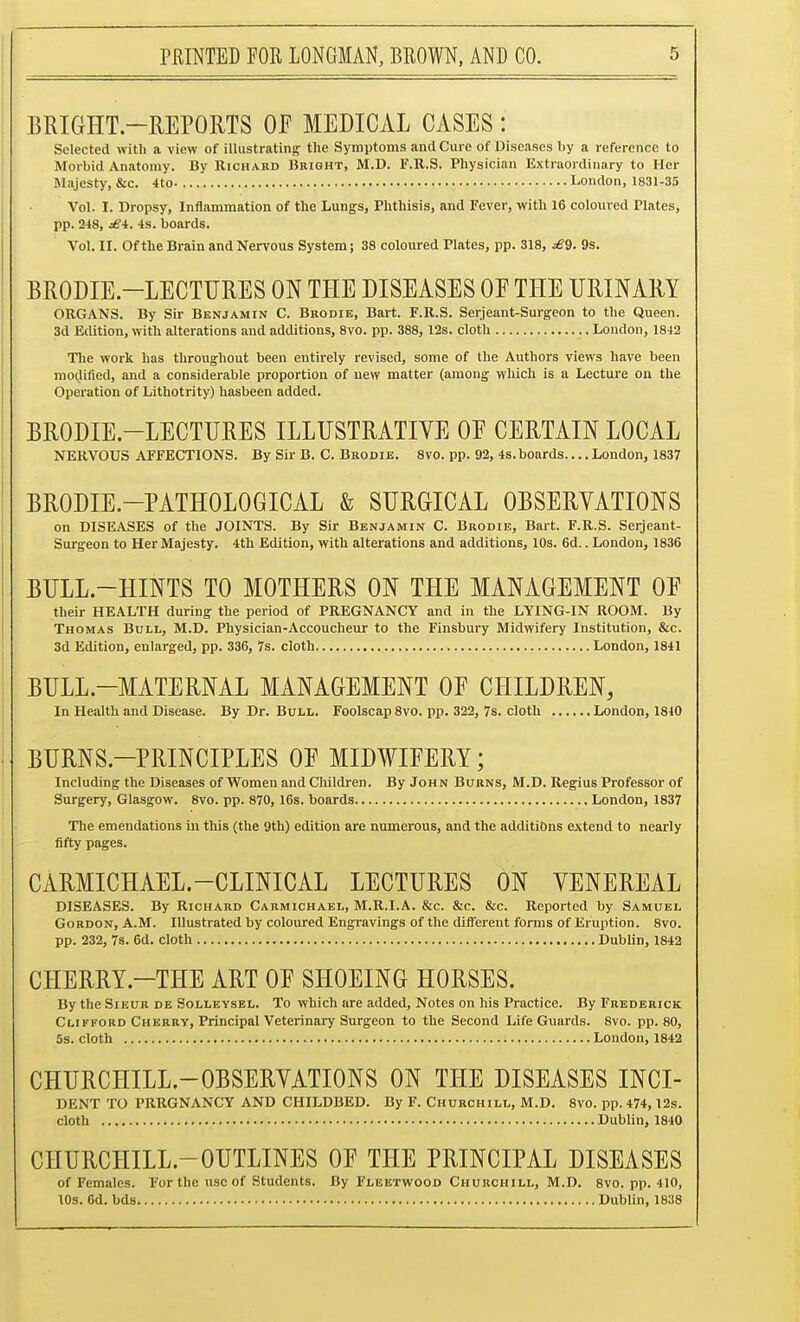 BRIGHT-REPORTS OE MEDICAL CASES: Selected with a view of illustrating the Symptoms and Cure of Diseases by a reference to Morbid Anatomy. By Richard Bright, M.D. F.R.S. Physician Extraordinary to Her Majesty, &c. 4to. London, 1831-35 Vol. I. Dropsy, Inflammation of the Lungs, Phthisis, and Fever, with 16 coloured Plates, pp. 248, jS4. -Is. boards. Vol. II. Of the Brain and Nervous System; 38 coloured Plates, pp. 318, £9. 9s. BRODIE.-LECTTJRES ON THE DISEASES OF THE URINARY ORGANS. By Sir Benjamin C. Brodie, Bart. F.R.S. Serjeant-Surgeon to the Queen. 3d Edition, with alterations and additions, 8vo. pp. 388, 12s. cloth London, 1842 The work has throughout been entirely revised, some of the Authors views have been modified, and a considenable proportion of new matter (among which is a Lecture on the Operation of Lithotrity) hasbeen added. BRODIE.-LECTURES ILLUSTRATIVE OE CERTAIN LOCAL NERVOUS AFFECTIONS. By Sir B. C. Brodie. 8vo. pp. 92, 4s. boards.... London, 1837 BRODIE-PATHOLOGICAL & SURGICAL OBSERVATIONS on DISEASES of the JOINTS. By Sir Benjamin C. Brodie, Bart. F.R.S. Serjeant- Surgeon to Her Majesty. 4th Edition, with alterations and additions, 10s. 6d.. London, 1836 BULL-HINTS TO MOTHERS ON THE MANAGEMENT OF their HEALTH during the period of PREGNANCY and in the LYING-IN ROOM. By Thomas Bull, M.D. Physician-Accoucheur to the Finsbury Midwifery Institution, &c. 3d Edition, enlarged, pp. 336, 7s. cloth London, 1841 BULL-MATERNAL MANAGEMENT OF CHILDREN, In Health and Disease. By Dr. Bull. Foolscap 8vo. pp. 322, 7s. cloth London, 1810 BURNS-PRINCIPLES OF MIDWIFERY; Including the Diseases of Women and Children. By John Burns, M.D. Regius Professor of Surgery, Glasgow. 8vo. pp. 870, 16s. boards London, 1837 The emendations in this (the 9th) edition are numerous, and the additions extend to nearly fifty pages. CARMICHAEL.-CLINICAL LECTURES ON VENEREAL DISEASES. By Richard Carmichael, M.R.I.A. &c. &c. &c. Reported by Samuel Gordon, A.M. Illustrated by coloured Engravings of the different forms of Eruption. 8vo. pp. 232, 7s. 6d. cloth DubUn, 1842 CHERRY.-THE ART OF SHOEING HORSES. By the Sieur de Solleysel. To which are added. Notes on his Practice. By Frederick Clifford Cherry, Principal Veterinary Surgeon to the Second Life Guards. 8vo. pp.80, 53. cloth London, 1842 CHURCHILL-OBSERVATIONS ON THE DISEASES INCI- DENT TO PRRGNANCY AND CHILDBED. By F. Churchill, M.D. 8vo. pp. 474, 12s. cloth Dublin, 1840 CHURCHILL-OUTLINES OF THE PRINCIPAL DISEASES of Females. For the use of Students. By Fleetwood Churchill, M.D. 8vo. pp. 410, 10s. 6d. bds Dublin, 1838