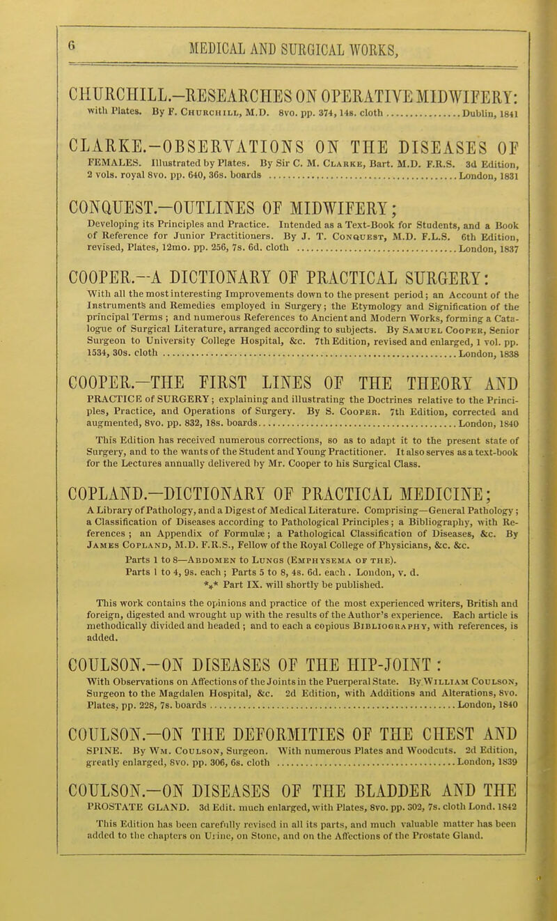 CHURCHILL.-RESEARCHES ON OFEMTIVE MIDWIFERY: with Plates. By F. Churchill, M.D. 8vo. pp. 374,14g. cloth DubUn, 1841 CLARKE-OBSERVATIONS ON THE DISEASES OF FEMALES. Illustrated by Plates. By Sir C. M. Clarke, Bart. M.D. F.R.S. 3a Edition, 2 vols, royal 8vo. pp. 640, 36s. boards London, 1831 CONQUEST-OUTLINES OF MIDWIFERY; Developing its Principles and Practice. Intended as a Text-Book for Students, and a Book of Reference for Junior Practitioners. By J. T. CoNauEST, M.D. F.L.S. 6th Edition, revised. Plates, 12rao. pp. 256, 7s. 6d. cloth London, 1837 COOPER.-A DICTIONARY OF PRACTICAL SURGERY: With all the most interesting Improvements down to the present period; an Account of the Instruments and Remedies employed in Surgery; the Etymology and Signification of the principal Terms ; and numerous References to Ancient and Modern Works, forming a Cata- logue of Surgical Literature, arranged according to subjects. By Samuel Cooper, Senior Surgeon to University College Hospital, &c. 7th Edition, revised and enlarged, 1 vol. pp. 1534, 30s. cloth London, 1838 COOPER.-THE FIRST LINES OF THE THEORY AND PRACTICE of SURGERY; explaining and illustrating the Doctrines relative to the Princi- ples, Practice, and Operations of Surgery. By S. Cooper. 7th Edition, corrected and augmented, 8vo. pp. 832, 18s. boards London, 1840 This Edition has received numerous corrections, so as to adapt it to the present state of Surgery, and to the wants of the Student and Young Practitioner. It also serves as a text-book for the Lectures annually delivered by Mr. Cooper to his Surgical Class. COPLAND-DICTIONARY OF PRACTICAL MEDICINE; A Library of Pathology, and a Digest of Medical Literature. Comprising—General Pathology; a Classification of Diseases according to Pathological Principles; a Bibliography, with Re- ferences ; an Appendix of Formulae; a Pathological Classification of Diseases, &c. By James Copland, M.D. F.R.S., Fellow of the Royal College of Physicians, &c. &c. Parts 1 to 8—Abdomen to Lungs (Emphysema of the). Parts 1 to 4, 9s. each ; Parts 5 to 8, 4s. 6d. each . London, v. d. *»* Part IX. will shortly be published. This work contains the opinions and practice of the most experienced writers, British and foreign, digested and wrought up with the results of the Author's experience. Each article is methodically divided and headed ; and to each a copious Bibliography, with references, is added. COULSON.-ON DISEASES OF THE HIP-JOINT : With Observations on Affections of the Joints in the Puerperal State. By William Coulson, Surgeon to the Magdalen Hospital, &c. 2d Edition, with Additions and Alterations, 8vo. Plates, pp. 228, 7s. boards London, 1840 COULSON.-ON THE DEFORMITIES OF THE CHEST AND SPINE. By Wm. Coulson, Surgeon. With numerous Plates and Woodcuts. 2d Edition, greatly enlarged, 8vo. pp. 306, 6s. cloth London, 1839 COULSON.-ON DISEASES OF THE BLADDER AND THE PROSTATE GLAND. 3d Edit, much enlarged, with Plates, 8vo. pp. 302, 7s. cloth Lond. 1842 This Edition has been carefully revised in all its parts, and much valuable matter has been added to the chapters on Ui inc, on Stone, and on the Aflcctions of the Prostate Gland.