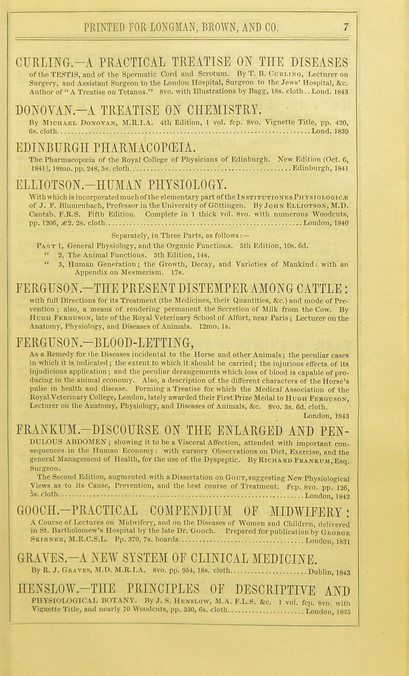 CURLING.-A PRACTICAL TREATISE ON THE DISEASES of the TESTIS, and of the Spermatic Cord niul Scrotum. By T. B. (^urlino, Lecturer on Surs^ery, and Assistant Surgeon to the London Hospital, Surgeon to the Jews' Hospital, &c. Author of  A Treatise on Tetanus. 8vo. with Illustrations by Bagg-, 18s. cloth.. Lond. 1843 DONOVAN.-A TREATISE ON CHEMISTRY. By Michael Donovan, M.R.LA. 4tli Edition, 1 vol. fcp. 8vo. Vignette Title, pp. 420, 6s. cloth Lond. 1839 EDINBURGH PIIARMACOPffilA. The Phai-macopoeia of the Royal College of Physicians of Edinburgh. New Edition (Oct. 6, 1841), 18mo. pp. 248,5s. cloth. Edinburgh, 1841 ELLIOTSON.-HUMAN PHYSIOLOGY. With which is incorporated much of the elementary part of the InstitutionesPh ysiologiCjE of J. F. Blumenbach, Professor in the University of Gottingen. By John Elliotson, M.D. Cantab. F.R.S. Fifth Edition. Complete in 1 thick vol. 8vo. with numerous Woodcuts, pp. 1206, £1. 2s. cloth London, 1840 Separately, in Three Parts, as follows:— Part 1, General Physiology, and the Organic Functions. 5tli Edition, 10s. 6d.  2, The Animal Functions. 5th Edition, 14s.  3, Human Genpration; the Growth, Decay, and Varieties of Mankind: with an Appendix on Mesmerism. I7s. FERGUSON.-THE PRESENT DISTEMPER AMONG CATTLE: with full Directions for its Treatment (the Medicines, their Quantities, &c.) and mode of Pre- vention ; also, a means of rendering permanent the Secretion of Milk from the Cow. By Hugh Ferguson, late of the Royal Veterinai-y School of Alfort, near Paris; Lecturer on the Ajiatomy, Physiology, and Diseases of Animals. 12mo. Is. PERGUSON.-BLOOD-LETTING, As a Remedy for ihe Diseases incidental to the Horse and other Animals; the peculiar cases in which it is.indicated; the extent to which it should be carried; the injurious effects of its injudicious application; and the peculiar derangements which loss of blood is capable of pro- ducing in the animal economy. Also, a description of the different characters of the Horse's pulse in health and disease. Forming a Treatise for which the Medical Association of the Royal Veterinary College, London, lately awarded their First Prize Medal to Hugh Ferguson, Lecturer on the Anatomy, Physiology, and Diseases of Animals, &c. 8vo. 3s. 6d. cloth. London, 1843 FRANKUM.-DISCOURSE ON THE ENLARGED AND PEN- DULOUS ABDO.MEN; showing it to be a Visceral Affection, attended with Important con- sequences in the Human Economy: with cursory Observations on Diet, Exercise, and the general Management of Health, for the use of the Dyspeptic. By Richard FRANKUM,Esq. Surgeon. The Second Edition, augmented with a Dissertation on Gout, suggesting New Physiological Views as to its Cause, Prevention, and the best course of Treatment. Fcp. 8vo. pp. 126 5s. cloth London, 1842 GOOCH.-PRACTICAL COMPENDIUM OF MIDWIFERY: A Course of Lectures on Midwifery, and on the Diseases of Women and Children, delivered in St. Bartholomew's Hospital by the late Dr. Gooch. Prepared for publication by Georgk Skinner, M.R.C.S.L. Pp. 370, 7s. boards London, 1831 GRAVES.-A NE¥ SYSTEM OF CLINICAL MEDICINE. By R. J. Graves, M.D. M.R.I.A. 8vo. pp. 954, 18s. cloth Dublin, 1843 HENSLOW.-THE PRINCIPLES OF DESCRIPTIVE AND PHYSIOLOGICAL BOTANY. By J. S. Henslow, M.A. F.L.S. &c. 1 vol. fcp. 8vo. with Vignette Title, and nearly 70 Woodcuts, pp. 330, 6s. cloth London, 1835