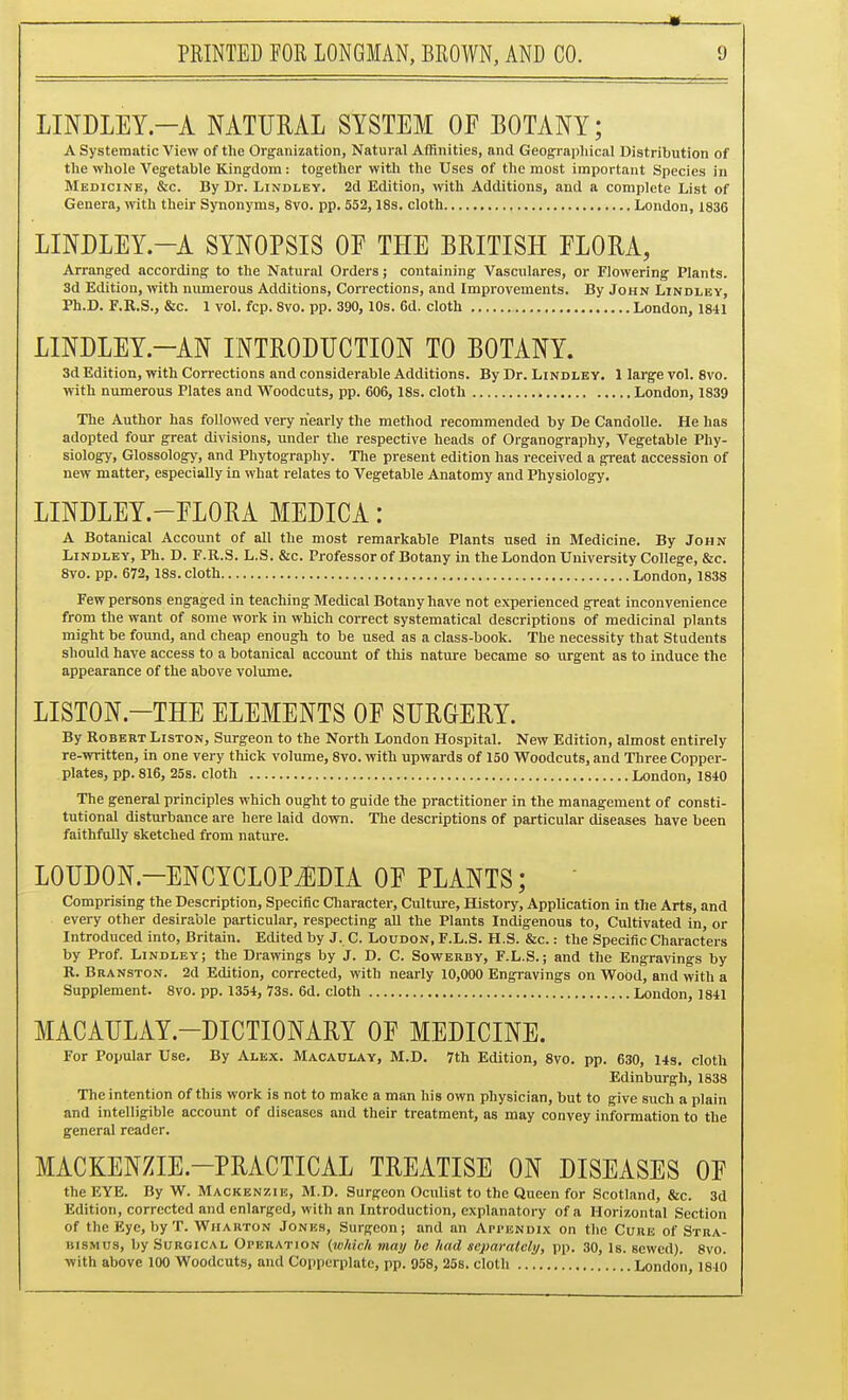 LINDLEY.-A NATURAL SYSTEM OF BOTANY; A Systematic View of the Organization, Natural Affinities, and Geograpliical Distribution of the whole Vegetable Kingdom: together with the Uses of the most important Species in Medicine, &c. By Dr. Lindlby. 2d Edition, with Additions, and a complete List of Genera, Arith their Synonyms, 8vo. pp. 552,18s. cloth London, 1836 LINDLEY.-A SYNOPSIS OF THE BRITISH FLORA, Arranged according to the Natural Orders; containing Vasculares, or Flowering Plants. 3d Edition, with numerous Additions, Corrections, and Improvements. By John Lindlby, Ph.D. F.R.S., &c. 1 vol. fcp. 8vo. pp. 390, 10s. 6d. cloth London, 1841 LINDLEY.-AN INTRODUCTION TO BOTANY. 3d Edition, with Corrections and considerable Additions. By Dr. Lindley. 1 large vol. 8vo. with numerous Plates and Woodcuts, pp. 606, 18s. cloth London, 1839 The Author has followed very nearly the method recommended by De CandoUe. He has adopted four great divisions, under the respective heads of Organography, Vegetable Phy- siology, Glossology, and Phytography. The present edition has received a great accession of new matter, especially in what relates to Vegetable Anatomy and Physiology. LINDLEY.-FLORA MEDICA: A Botanical Account of all the most remarkable Plants used in Medicine. By John Lindley, Ph. D. F.R.S. L.S. &c. Professor of Botany in the London University College, &c. 8vo. pp. 672, ass. cloth London, 1838 Few persons engaged in teaching Medical Botany have not experienced great inconvenience from the want of some work in which correct systematical descriptions of medicinal plants might be found, and cheap enough to be used as a class-book. The necessity that Students should have access to a botanical account of tliis nature became so urgent as to induce the appearance of the above volume. LISTON.-THE ELEMENTS OF SURGERY. By Robert Liston, Surgeon to the North London Hospital. New Edition, almost entirely re-written, in one very thick volume, 8vo. with upwards of 150 Woodcuts, and Three Copper- plates, pp. 816, 25s. cloth London, 1840 The general principles which ought to guide the practitioner in the management of consti- tutional disturbance are here laid down. The descriptions of particular diseases have been faithfully sketched from nature. LOUDON.-ENCYCLOPiEDIA OF PLANTS; • Comprising the Description, Specific Cliaracter, Culture, History, Application in the Arts, and every other desirable particular, respecting all the Plants Indigenous to, Cultivated in, or Introduced into, Britain. Edited by J. C. Loudon, F.L.S. H.S. &c. : the Specific Characters by Prof. Lindley; the Drawings by J. D. C. Sowerby, F.L.S.; and the Engravings by R. Branston. 2d Edition, corrected, with nearly 10,000 Engravings on Wood, and with a Supplement. 8vo. pp. 1354, 73s. 6d. cloth London, 1841 MACAULAY.-DICTIONARY OF MEDICINE. For Popular Use. By Alex. Macaulay, M.D. 7th Edition, 8vo. pp. 630, 14s. cloth Edinburgh, 1838 The intention of this work is not to make a man his own physician, but to give such a plain and intelligible account of diseases and their treatment, as may convey information to the general reader. MACKENZIE.-PRACTICAL TREATISE ON DISEASES OF the EYE. By W. Mackenzie, M.D. Surgeon Oculist to the Queen for Scotland, &c. 3d Edition, corrected and enlarged, with an Introduction, explanatory of a Horizontal Section of the Eye, by T. Wharton Jonks, Surgeon; and an Api-bndix on the Cure of Stra- bismus, by Surgical OrERATioN (tuhich may he hud scparalcly, pp. 30, Is. sewed). 8vo. with above 100 Woodcuts, and Copperplate, pp. 958, 25s. cloth London, 1840