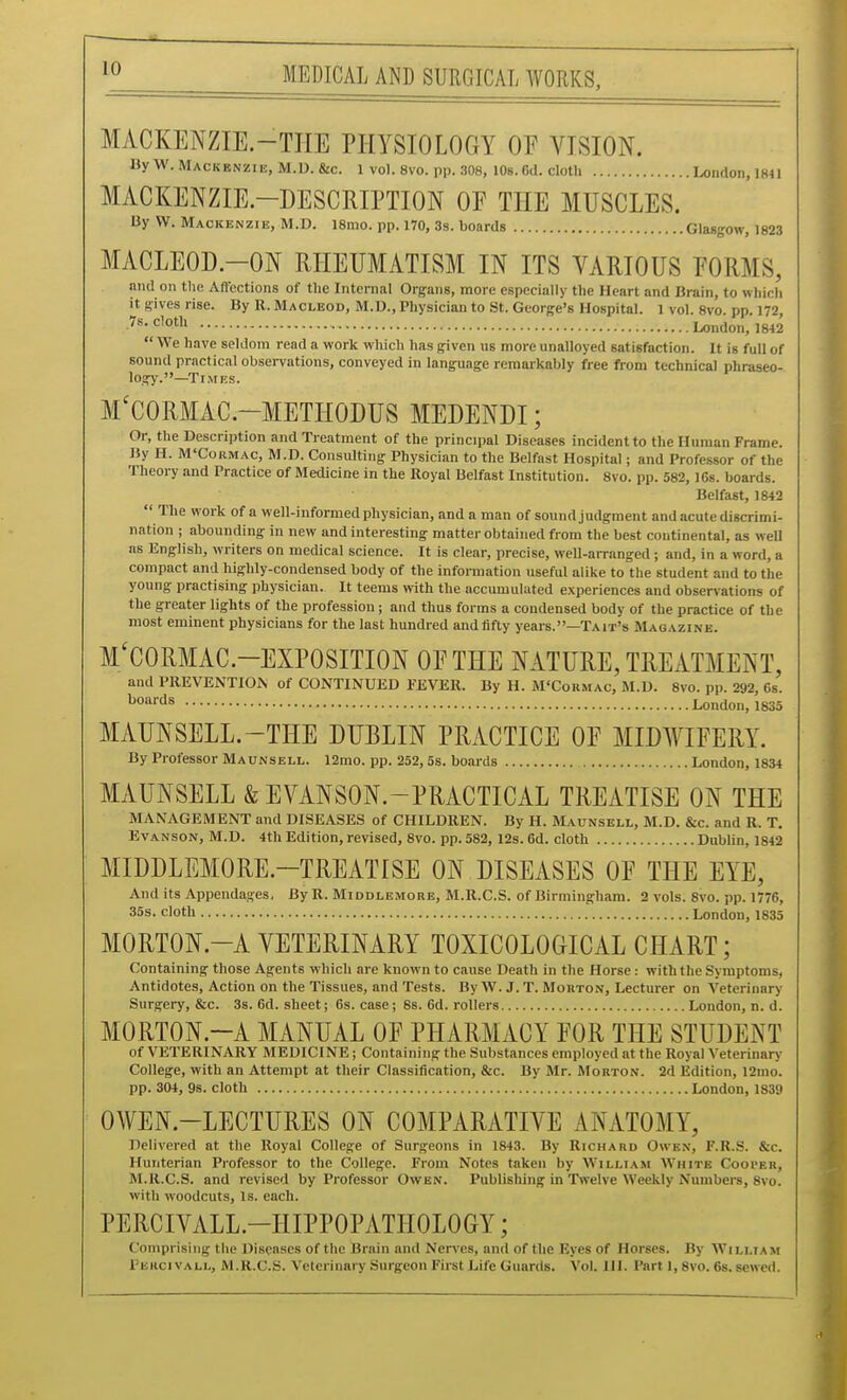 MACKENZIE.-TIIE PHYSIOLOGY OF VISION. ByW. Mackenzie, M.D.&c. 1 vol. 8vo. pp. 308, 10s. 6d. cloth London, 1841 MACKENZIE-DESCRIPTION OF THE MUSCLES. By W. Mackenzie, M.D. ismo. pp. 170, 3s. boards Glasgow, 1823 MACLEOD.-ON RHEUMATISM IN ITS VARIOUS FORMS, and on the Affections of the Internal Organs, more especially the Heart and Brain, to which it gives rise. By R. Macleod, M.D., Physician to St. George's Hospital. 1 vol. 8vo. pp. 172, London, 1842  We have seldom read a work which has given us more unalloyed satisfaction. It is full of sound practical observations, conveyed in language remarkably free from technical phraseo- logy.—Times. M'CORMAC.-METHODUS MEDENDI; Or, the Description and Treatment of the principal Diseases incident to the Human Frame. By H. M'Cormac, M.D. Consulting Physician to the Belfast Hospital; and Professor of the Theory and Practice of Medicine in the Royal Belfast Institution. 8vo. pp. 582, 16s. boards. Belfast, 1842  The work of a well-informed physician, and a man of sound judgment and acute discrimi- nation ; abounding in new and interesting matter obtained from the best continental, as weU as English, writers on medical science. It is clear, precise, well-arranged ; and, in a word, a compact and highly-condensed body of the information useful alike to the student and to the young practising physician. It teems >vith the accumulated experiences and observations of the greater lights of the profession; and thus forms a condensed body of the practice of the most eminent physicians for the last hundred and fifty years.—Tait's Magazine. M'CORMAC.-EXPOSITION OF THE NATURE, TREATMENT, and PREVENTION of CONTINUED FEVER. By H. M'Cokmac, M.D. 8vo. pp. 292, 6s. boards London, 1835 MAUNSELL.-THE DUBLIN PRACTICE OF MIDWIFERY. By Professor Maunsell. 12mo. pp. 252,5s. boards London, 1834 MAUNSELL &EVANSON.-PRACTICAL TREATISE ON THE MANAGEMENT and DISEASES of CHILDREN. By H. Maunsell, M.D. &c. and R. T. EvANSON, M.D. 4th Edition, revised, 8vo. pp. 582, 12s. 6d. cloth Dublin, 1842 MIDDLEMORE.-TREATISE ON DISEASES OF THE EYE, And its Appendages, By R. Middlemore, M.R.C.S. of Birmingham. 2 vols. 8vo. pp. 1776, 35s. cloth London, 1835 MORTON.-A VETERINARY TOXICOLOGICAL CHART; Containing those Agents which are known to cause Death in the Horse: with the Symptoms, Antidotes, Action on the Tissues, and Tests. By W. J. T. Morton, Lecturer on Veterinary Surgery, &c. 3s. 6d. sheet; 6s. case; 8s. 6d. rollers London, n. d. MORTON.-A MANUAL OF PHARMACY FOR THE STUDENT of VETERINARY MEDICINE; Containing the Substances employed at the Royal Veterinary College, with an Attempt at their Classification, &c. By Mr. Morton. 2d Edition, 12mo. pp. 304, 9s. cloth London, 1839 OWEN.-LECTURES ON COMPARATIVE ANATOMY, Delivered at the Royal College of Surgeons in 1843. By Richard Owen, F.R.S. &c. Hunterian Professor to the College. From Notes taken by William AVhite Cooi-er, M.R.C.S. and revised by Professor Owen. Publishing in Twelve Weeltly Numbers, 8vo. with woodcuts, Is. each. PERCIVALL.-HIPPOPATHOLOGY; Comprising the Diseases of the Brain and Nen-es, and of the Eyes of Horses. By AVilliam Perci VALL, M.R.C.S. Veterinary Surgeon First Life Guards. Vol. 111. Part 1,8vo. 6s. sewed.