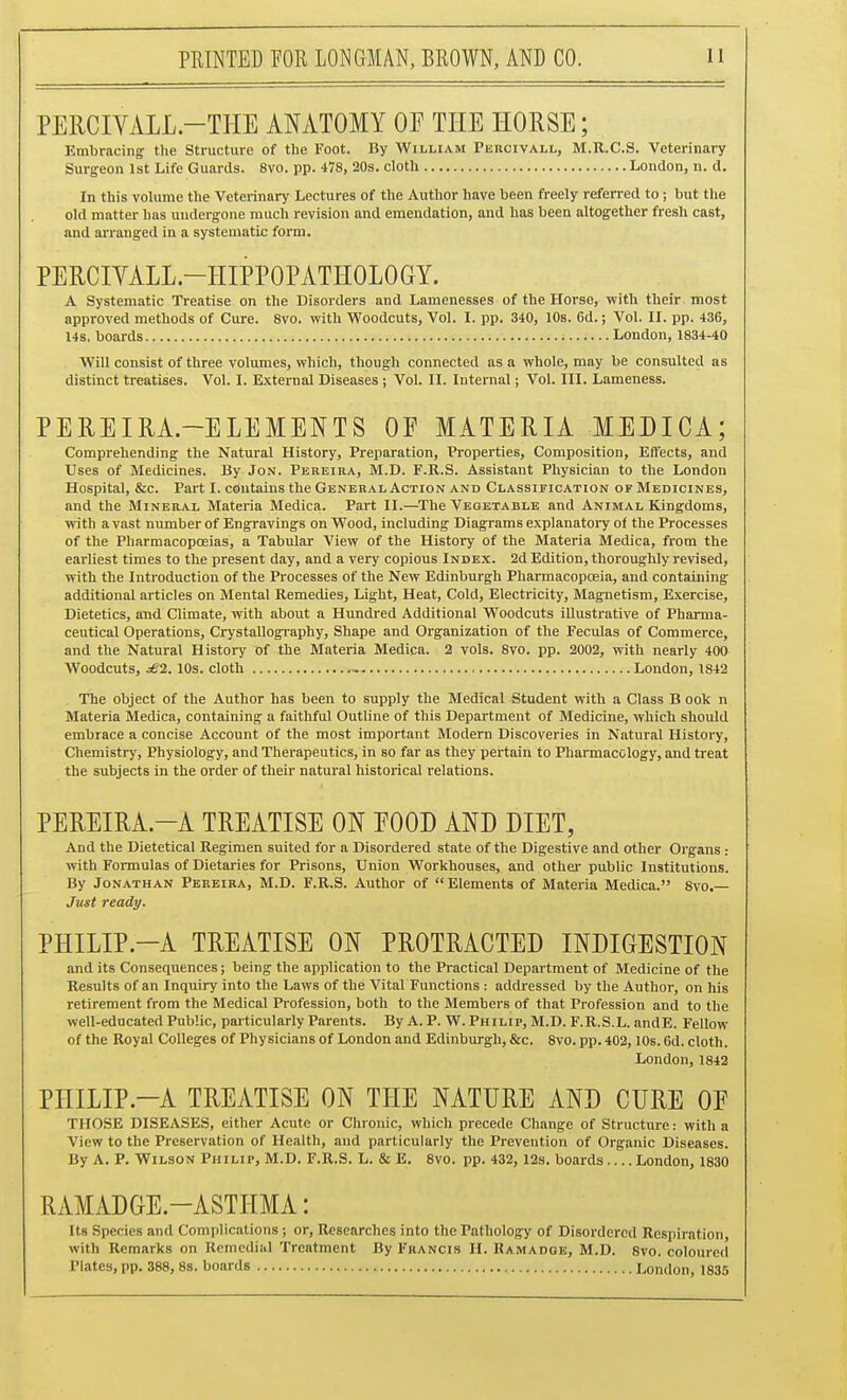 PERCIVALL-THE ANATOMY OF THE HORSE; Embracing the Structure of the Foot. By William Peucivall, M.R.C.S. Veterinary Surgeon 1st Life Guards. 8vo. pp. 478, 20s. cloth London, n. d. In this volume the Veterinary Lectures of the Author have been freely referred to; but the old matter has undergone much revision and emendation, and has been altogether fresh cast, and arranged in a systematic form. PERCIVALL.-HIPPOPATHOLOGY. A Systematic Treatise on the Disorders and Lamenesses of the Horse, with their most approved methods of Cure. 8vo. with Woodcuts, Vol. I. pp. 340, 10s. 6d.; Vol. II. pp. 436, 14s, boards London, 1834-40 Will consist of three volumes, which, though connected as a whole, may be consulted as distinct treatises. Vol. I. External Diseases ; Vol. II. Internal; Vol. III. Lameness. PEREIRA.-ELEMENTS OF MATERIA MEDICA; Comprehending the Natural History, Preparation, Properties, Composition, Effects, and Uses of Medicines. By Jon. Pereira, M.D. F.R.S. Assistant Physician to the London Hospital, &c. Part I. contains the General Action and Classification of Medicines, and the Mineral Materia Medica. Part II.—The Vegetable and Animal Kingdoms, with avast number of Engravings on Wood, including Diagrams explanatoiy of the Processes of the Pharmacopoeias, a Tabular View of the History of the Materia Medica, from the earliest times to the present day, and a very copious Index. 2d Edition, thoroughly revised, with the Introduction of the Processes of the New Edinburgh Pharmacopoeia, and containing additional articles on Mental Remedies, Light, Heat, Cold, Electricity, Magnetism, Exercise, Dietetics, and Climate, with about a Hundred Additional Woodcuts illustrative of Pharma- ceutical Operations, Crystallogi-aphy, Shape and Organization of the Feculas of Commerce, and the Natural History of the Materia Medica. 2 vols. 8vo. pp. 2002, with nearly 400 Woodcuts, ^2.10s. cloth - London, 1842 The object of the Author has been to supply the Medical Student with a Class B ook n Materia Medica, containing a faithful Outline of this Department of Medicine, which should embrace a concise Account of the most important Modem Discoveries in Natural History, Chemistry, Physiolog^y, and Therapeutics, in so far as they pertain to Pharmacology, and treat the subjects in the order of their natural historical relations. PEREIRA.-A TREATISE ON FOOD AND DIET, And the Dietetical Regimen suited for a Disordered state of the Digestive and other Organs : with Formulas of Dietaries for Prisons, Union Workhouses, and othei' public Institutions. By Jonathan Pereira, M.D. F.R.S. Author of Elements of Materia Medica. 8vo.— Just ready. PHILIP.-A TREATISE ON PROTRACTED INDIGESTION and its Consequences; being the application to the Practical Department of Medicine of the Results of an Inquiry into the Laws of the Vital Functions: addressed by the Author, on his retirement from the Medical Profession, both to the Members of that Profession and to the well-educated Public, particularly Parents. By A. P. W. Philip, M.D. F.R.S.L. andE. Fellow of the Royal Colleges of Physicians of London and Edinburgh, &c. 8vo. pp. 402,10s. 6d. cloth. London, 1842 PHILIP.-A TREATISE ON THE NATURE AND CURE OF THOSE DISEASES, either Acute or Chronic, which precede Change of Structure: with a View to the Preservation of Health, and particularly the Prevention of Organic Diseases. By A. P. Wilson Philip, M.D. F.R.S. L. & E. 8vo. pp. 432, 12s. boards London, 1830 RAMADGE-ASTHMA: Its Species and Complications; or, Researches into the Pathology of Disordered Respiration, with Remarks on Remedial Treatment By Francis H. Ramadoe, M.D. 8vo. coloured