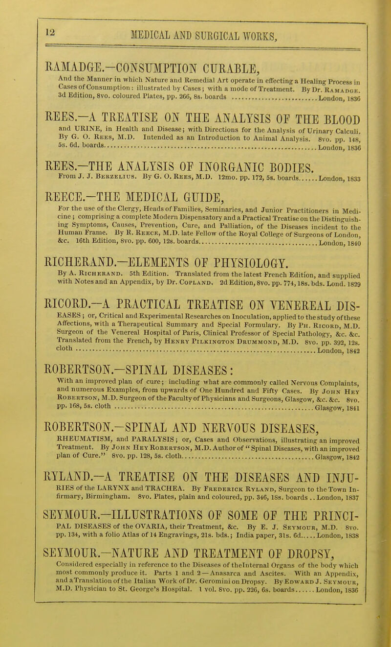 MMADGE.-CONSIJMPTION CURABLE, And the Manner in which Nature and llemeilial Art operate in elTecting a Healing Process in Cases of Consumption: ilhistratedhy Cases; with a mode of Treatment. By Dr. Ramadok. 3d Edition, 8vD. coloured Plates, pp. 266, 8s. boards London, 1836 REES.-A TREATISE ON THE ANALYSIS OF THE BLOOD and URINE, in Health aud Disease; with Directions for the Analy.sis of Urinary Calculi. By G. O. Rees, M.D. Intended as an Introduction to Animal Analysis. 8vo pp 148 5s. 6d. boards London^ 1836 REES.-THE ANALYSIS OF INORGANIC BODIES. From J. J. Berzelius. By G. O. Rees, M.D. i2mo. pp. 172, 5s. boards London, 1833 REECE.-THE MEDICAL GUIDE, For the use of the Clergy, Heads of Families, Seminaries, and Junior Practitioners in Medi- cine ; comprising a complete Modern Dispensatory and a Practical Treatise on the Distinguish- ing Symptoms, Causes, Prevention, Cure, and Palliation, of the Diseases incident to the Human Frame. By R. Reece, M.D. late Fellow of the Royal CoUege of Surgeons of London, &c. 16th Edition, 8vo. pp. 600, 12s. boards London, 1840 RICHERAND.-ELEMENTS OF PHYSIOLOGY. By A. RicHEHAND. 5th Edition. Translated from the latest French Edition, and supplied with Notes and an Appendix, by Dr. Copland. 2d Edition, 8vo. pp. 774, ISs.bds. Lond. 1829 RICORD.~A PRACTICAL TREATISE ON VENEREAL DIS- EASES; or. Critical and Experimental Researches on Inoculation, applied to the study of these Affections, with a Therapeutical Summary and Special Formulary. By Ph. Ricord, M.D. Surgeon of the Venereal Hospital of Paris, CUnical Professor of Special Pathology, &c. &c] Translated from the French, by Henry Pilkington Drummond, M.D. 8vo. pp. 392, 12s. •=1°'^ London, 1842 ROBERTSON.-SPINAL DISEASES: With an improved plan of cure; including what are commonly called Nervous Complaints, and numerous Examples, from upwards of One Hundred and Fifty Cases. By John Hey Robertson, M.D. Surgeon of theFaculty of Physicians and Surgeons, Glasgow, &c. &c. 8vo. pp. 168, 5s. cloth Glasgow, 1841 ROBERTSON.-SPINAL AND NERVOUS DISEASES, RHEU.MATISM, and PARALYSIS; or. Cases and Obsen'ations, illustrating an improved Treatment. By John Hey Robertson, M.D. Author of  Spinal Diseases, with an improved plan of Cure. 8vo. pp. 128, 5s. cloth Glasgow, 1842 RYLAND.-A TREATISE ON THE DISEASES AND INJU- RIES of the LARYNX and TRACHEA. By Frederick Ryland, Surgeon to the Town In- firmary, Birmingham. 8vo. Plates, plain and coloured, pp. 346, ISs. boards .. London, 1837 SEYMOUR.-ILLUSTRATIONS OF SOME OF THE PRINCI- PAL DISEASES of the OVARIA, their Treatment, &c. By E. J. Seymour, M.D. Svo. pp. 134, with a folio Atlas of 14 Engravings, 21s. bds. j India paper, 31s. 6d London, 1838 SEYMOUR.-NATURE AND TREATMENT OF DROPSY, Considered especially in reference to the Diseases of tlielnternal Organs of the body which most commonly produce it. Parts 1 and 2 —Anasarca and Ascites. With an Appendix, and aTranslation of the Italian Work of Dr. Geromini on Dropsy. By Edward J. Seymoitr, M.D. Physician to St. George's Hospital. 1 vol. Svo. pp. 226, 6s. boards London, 1836