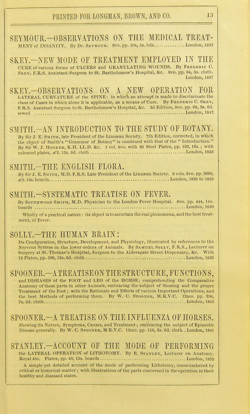 SEYMOUR-OBSERVATIONS ON THE MEDICAL TREAT- MENT of INSANITY. By Dr. Sbymouu. 8vo. pp. 104, 5s. bds London, 1832 SKEY.-NEW MODE OE TREATMENT EMPLOYED IN THE CURE of various forms of ULCERS and GRANULATING WOUNDS. By Frederic C. Skey, F.R.S. Assistant-Surgeon to St. Bartliolomew's Hospital, &c. 8vo. pp. 84, 5s. clotli. London, 1837 SKEY.-OBSERYATIONS ON A NEW OPERATION EOR LATERAL CURVATURE of the SPINE: in which an attempt is made to discriminate the class of Cases in which alone it is applicable, as a means of Cure. By Frederic C. Skey, F.R.S. Assistant Surgeon to St. Bartholomew's Hospital, &c. 2d Edition, 8vo. pp. 68, 2s. 6d. sewed London, 1812 SMITH-AN INTRODUCTION TO THE STUDY OF BOTANY. By Sir J. E. Smith, late President of the Linnaean Society. 7th Edition, corrected, in which the object of Smith's Grammar of Botany is combined with that of the  Introduction. By Sir W. J. Hooker, K.H. LL.D. &c. 1 vol. 8vo. with 36 Steel Plates, pp. 522, 16s.; with coloured plates, £1. 12s. 6d. cloth London, 1833 SMITH-THE ENGLISH ELORA. By Sir J. E. Smith,.M.D. F.R.S. Late President of the Linnaean Society. 6 vols. 8vo. pp. 2660, ^3.12s. boards London, 1828 to 1833 SMITH-SYSTEMATIC TREATISE ON FEVER. By SouTHWooD Smith, M.D. Physician to the London Fever Hospital. 8vo. pp. 444, 14s. boards London, 1830 Wholl y of a practical nature: its object is to ascertain the real phenomena, and the best treat- ment, of Fever. SOLLY.-THE HUMAN BRAIN: Its Configuration, Stnicture, Development, and Physiology, illustrated by references to the Nervous System in the lower orders of Animals. By Samuel Solly, F.R.S., Lecturer on Surgei-y at St. Thomas's Hospital, Surgeon to the Aldersgate Street Dispensary, &c. With 12 Plates, pp. 508, 12s. 6d. cloth : London, 1836 SPOONER.-ATREATISE ON THE STRUCTURE, FUNCTIONS, and DISEASES of the FOOT and LEG of the HORSE; comprehending the Comparative Anatomy of these parts in other Animals, embracing the subject of Shoeing and the proper Treatment of the Foot; with the Rationale and Effects of various Important Operations, and the best Methods of performing them. By W. C. Spooner, M.R.V.C. 12mo. pp. 398, 7s. Gd. cloth London, 1840 SPOONER.-A TREATISE ON THE INFLUENZA OF HORSES. Showing its Natui e, Symptoms, Causes, and Treatment; embracing the subject of Epizootic Disease generally. By W. C. Spooner, M.R.V.C. 12mo. pp. 118, 3s. 6d. clotii.. London, 1841 STANLEY.-ACCOUNT OF THE MODE OF PERFORMINCx the LATERAL OPERATION of LITHOTOMY. By E. Stanley, Lecturer on Anatomy. Royal 4to. Plates, pp. 40, 15s. boards London, 1829 A simple yet detailed account of the mode of performing Lithotomy, unencumbered by critical or historical matter; with illustrations of the parts concerned in the operation in their healthy and diseased states.