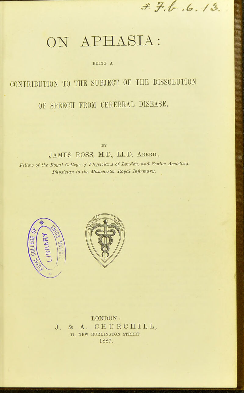 BEING A CONTRIBUTION TO THE SUBJECT OF THE DISSOLUTION OF SPEECH FROM CEREBRAL DISEASE. BY JAMES ROSS, M.D., LL.D. Abeed., Fellow of the Royal Collcoe of Physicians of London, and Senior Assistant Physician to the Manchester Royal Infirmary. LONDON: J. & A. CHURCHILL, 11, NEW BURLINGTON STREET, 1887.