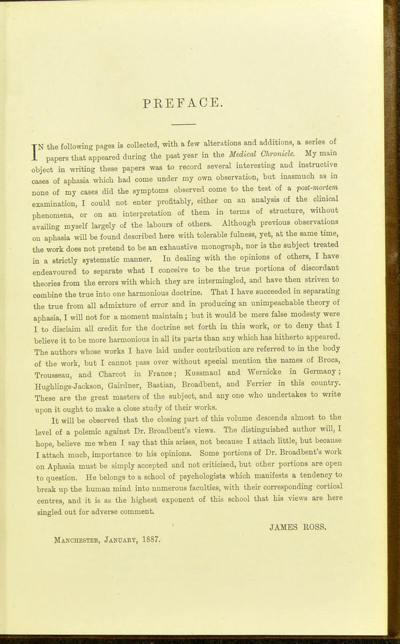 PEEFACE. TN the following pages is collected, with a few alterations and additions, a series of i papers that appeared during the past year in the Medical Chronicle. My main object in writing these papers was to record several interesting and instructive cases of aphasia which had come under my own observation, but inasmuch as in none of my cases did the symptoms observed come to the test of a post-mortem examination, I could not enter profitably, either on an analysis of the clinical phenomena, or on an interpretation of them in terms of structure, without avaiUng myself largely of the labours of others. Although previous observations on aphasia will be found described here with tolerable fulness, yet, at the same time, the work does not pretend to be an exhaustive monograph, nor is the subject treated in a strictly systematic manner. In dealing with the opinions of others, I have endeavoured to separate what I conceive to be the true portions of discordant theories from the errors with which they are intermuagled, and have then striven to combine the true into one harmonious doctrine. That I have succeeded in separating the true from all admixture of error and in producing an unimpeachable theory of aphasia, I will not for a moment maintain; but it would be mere false modesty were I to disclaim all credit for the doctrine set forth in this work, or to deny that I believe it to be more harmonious in all its parts than any wUch has Htherto appeared. The authors whose works I have laid under contribution are referred to in the body of the work, but I cannot pass over without special mention the names o£ Broca, Trousseau, and Charcot in France; Kusamaul and Wernicke in Germany; HughUngs-Jackson, Gairdner, Bastian, Broadbent, and Ferrier in this country. These are the great masters of the subject, and any one who undertakes to write upon it ought to make a close study of their works. It will be observed that the closing part of this volume descends almost to the level of a polemic against Dr. Broadbent's views. The distmguished author will, I hope, believe me when I say that this arises, not because I attach little, but because I attach much, importance to his opinions. Some portions of Dr. Broadbent's work on Aphasia must be simply accepted and not criticised, but other portions are open to question. He belongs to a school of psychologists which manifests a tendency to break up the human mind into numerous faculties, with their corresponding cortical centres, and it is as the highest exponent of this school that his views are here singled out for adverse comment. JAMES ROSS. Manchesteb, Januaey, 1887.
