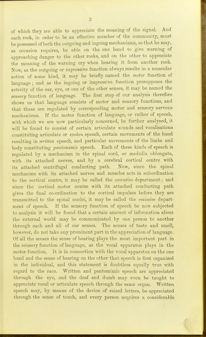 of which they are able to appreciate the meaning of the signal. And each rook, in order to be an effective member of the community, must be possessed of both the outgoing and ingoing mechanisms, so that he may, as occasion req\iires, be able on the one hand to give warning of approaching danger to the other rooks, and on the other to appreciate the meaning of the warning cry when hearing it from another rook. Now, as the outgoing or expressive function always results in a muscular action of some kind, it may be briefly named the motor function of language; and as the ingoing or impressive function presupposes the activity of the ear, eye, or one of the other senses, it may be named the sensory function of language. The first step of our analysis therefore shows us that language consists of motor and sensory functions, and that these are regulated by corresponding motor and sensory nervous mechanisms. If the motor function of language, or rather of speech, with which we are now particularly concerned, be further analysed, it will be found to consist of certain articulate sounds and vocalisations constituting articulate or spoken speech, certain movements of the hand resulting in written speech, and particular movements of the limbs and body constituting pantomimic speech. Each of these kinds of speech is regulated by a mechanism in the spinal cord, or medulla oblongata, with its attached nerves, and by a cerebral cortical centre with its attached centrifugal conducting path. Now, since the spinal mechanism with its attached nerves and muscles acts in subordination to the cortical centre, it may be called the executive department; and since the cortical motor centre with its attached conducting path gives the final co-ordination to the cortical impulses before they are transmitted to the spinal nuclei, it may be called the emissive depart- ment of speech. If the sensory function of speech be now subjected to analysis it will be found that a certain amount of information about the external world may be communicated by one person to another through each and all of our senses. The senses of taste and smell, however, do not take any prominent part in the appreciation of language. Of all the senses the sense of hearing plays the most important part in the sensory function of language, as the vocal apparatus plays in the motor function. It is in connection with the vocal apparatus on the one hand and the sense of hearing on the other that speech is first organised in the individual, and this statement is doubtless equally true with regard to the race. Written and pantomimic speech are appreciated through the eye, and the deaf and dumb may even be taught to appreciate vocal or articulate speech through the same organ. Written speech may, by means of the device of raised letters, be appreciated through the sense of touch, and every person acquires a considerable