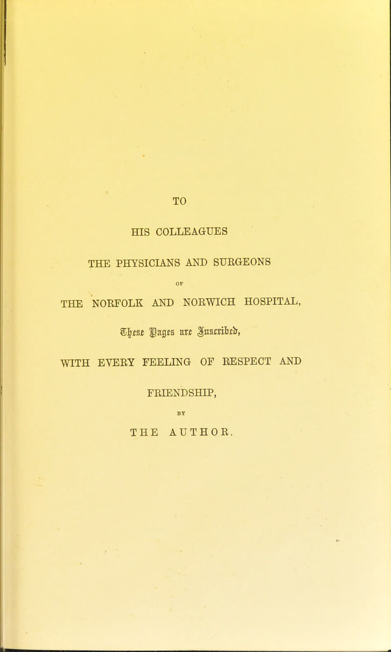 TO HIS COLLEAGUES THE PHYSICIANS AND SURGEONS OF THE NORFOLK AND NORWICH HOSPITAL, Wgm litflJfs tat gmtvibth, WITH EVERY FEELING OF RESPECT AND FRIENDSHIP, BY THE AUTHOR.