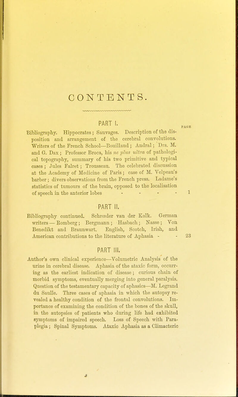 CONTENTS. PART I. Bibliography. Hippocrates ; Sauvages. Description of the dis- position and arrangement of the cerebral convolutions. Writers of the French School—Bouillaud; Andral; Drs. M. and G. Dax ; Professor Broca, his ne plus ultra of pathologi- cal topography, summary of his two primitive and typical cases ; Jules Falret; Trousseau. The celebrated discussion at the Academy of Medicine of Paris; case of M. Velpeau's barber; divers observations from the French press. Ladame's statistics of tumours of the brain, opposed to the localisation of speech in the anterior lobes - PART II. Bibliography continued. Schrceder van der Kolk. German writers—Komberg; Bergmann; Hasbach; Nasse; Von Benedikt and Braunwart. English, Scotch, Irish, and American contributions to the literature of Aphasia - PART III. Author's own clinical experience—Volumetric Analysis of the urine in cerebral disease. Aphasia of the ataxic form, occurr- ing as the earliest indication of disease; curious chain of morbid symptoms, eventually merging into general paralysis. Question of the testamentary capacity of aphasics—M. Legrand du Saulle. Three cases of aphasia in which the autopsy re- vealed a healthy condition of the frontal convolutions. Im- portance of examining the condition of the bones of the skull, in the autopsies of patients who during life had exhibited symptoms of impaired speech. Loss of Speech with Para- plegia ; Spinal Symptoms. Ataxic Aphasia as a Climacteric