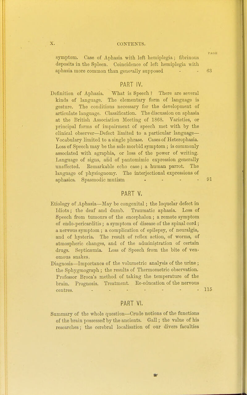 symptom. Case of Aphasia with left hemiplegia; fibrinous deposits in the Spleen. Coincidence of left hemiplegia with aphasia more common than generally supposed - - 63 PART IV. Definition of Aphasia. What is Speech ? There are several kinds of language. The elementary form of language is gesture. The conditions necessary for the development of articulate language. Classification. The discussion on aphasia at the British Association Meeting of 1868. Varieties, or principal forms of impairment of speech met with by the clinical observer—Defect limited to a particular language— Vocabulary limited to a single phrase. Cases of Heterophasia. Loss of Speech may be the sole morbid symptom ; is commonly associated with agraphia, or loss of the power of writing. Language of signs, and of pantomimic expression generally unaffected. Remarkable echo case; a human parrot. The language of physiognomy. The interjectional expressions of aphasics. Spasmodic mutism - - - - 91 PART V. Etiology of Aphasia—May be congenital; the loquelar defect in Idiots; the deaf and dumb. Traumatic aphasia. Loss of Speech from tumours of the encephalon ; a remote symptom of endo-pericarditis ; a symptom of disease of the spinal cord; a nervous symptom ; a complication of epilepsy, of neuralgia, and of hysteria. The result of reflex action, of worms, of atmospheric changes, and of the administration of certain drugs. Septicemia. Loss of Speech from the bite of ven- omous snakes. Diagnosis—Importance of the volumetric analysis of the urine; the Sphygmograph ; the results of Thermometric observation. Professor Broca's method of taking the temperature of the brain. Prognosis. Treatment. Re-education of the nervous centres. ........ 115 PART VI. Summary of the whole question—Crude notions of the functions of the brain possessed by the ancients. Gall; the value of his researches; the cerebral localisation of our divers faculties