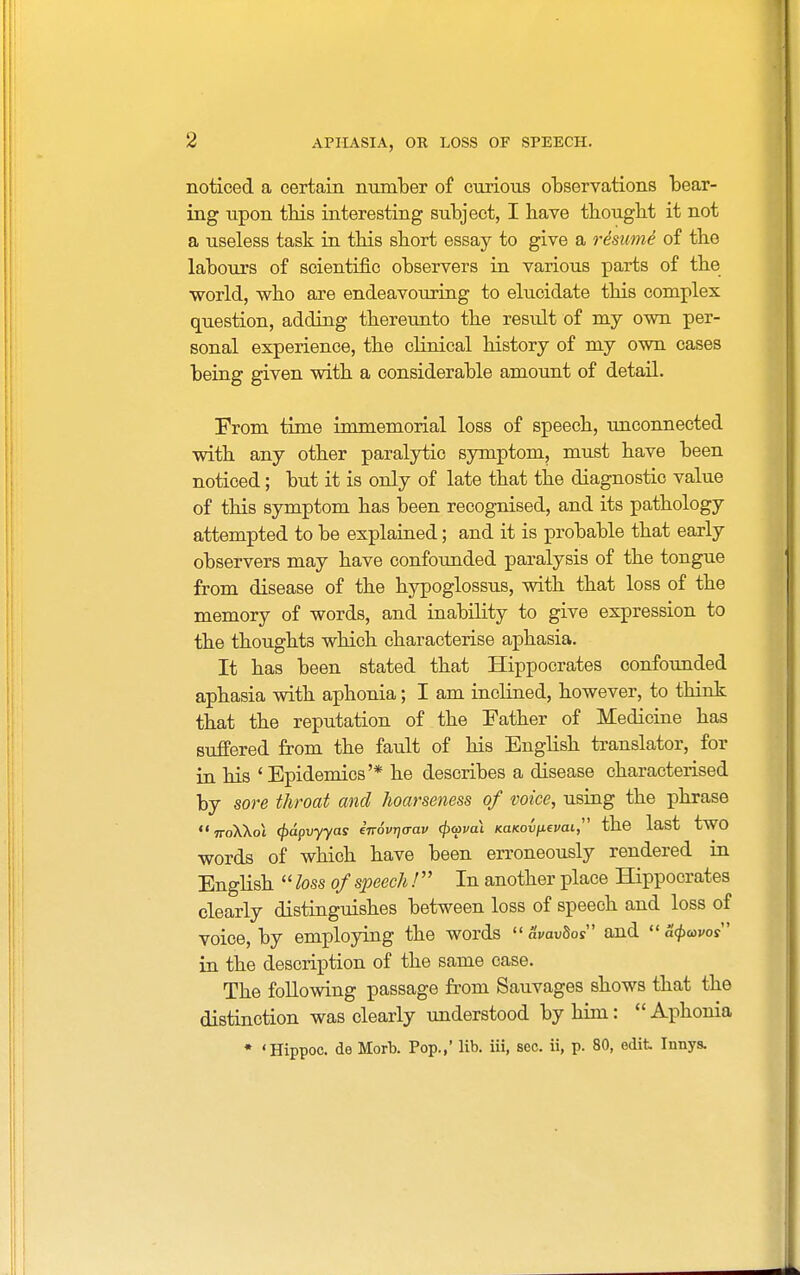 noticed a certain number of curious observations bear- ing upon this interesting subject, I have thought it not a useless task in this short essay to give a re'sicme of the labours of scientific observers in various parts of the world, who are endeavouring to elucidate this complex question, adding thereunto the result of my own per- sonal experience, the clinical history of my own cases being given with a considerable amount of detail. From time immemorial loss of speech, unconnected with any other paralytic symptom, must have been noticed; but it is only of late that the diagnostic value of this symptom has been recognised, and its pathology attempted to be explained; and it is probable that early observers may have confounded paralysis of the tongue from disease of the hypoglossus, with that loss of the memory of words, and inability to give expression to the thoughts which characterise aphasia. It has been stated that Hippocrates confounded aphasia with aphonia; I am inclined, however, to think that the reputation of the Father of Medicine has suffered from the fault of his English translator, for in his 'Epidemics'* he describes a disease characterised by sore throat and hoarseness of voice, using the phrase iroXkoi <pdpvyyas iirovrjo-av cjxpvai (caKov/xevai, the last two words of which have been erroneously rendered in English  loss of speech / In another place Hippocrates clearly distinguishes between loss of speech and loss of voice, by employing the words  <W>8os and  a$&W in the description of the same case. The following passage from Sauvages shows that the distinction was clearly understood by him: Aphonia * 'Hippoc. de Morb. Pop.,' lib. iii, see. ii, p. 80, edit Innys.