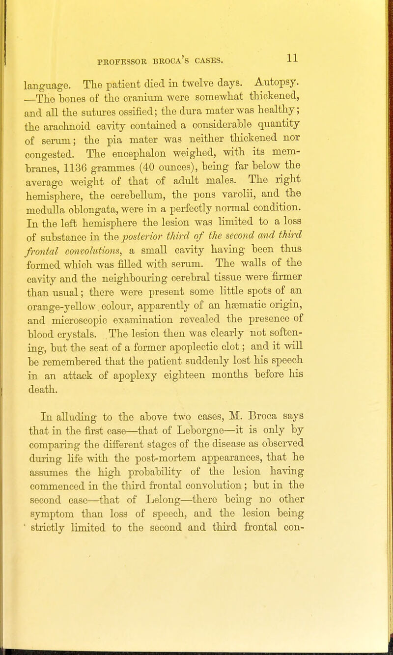 language. The patient died in twelve days. Autopsy. The bones of the cranium were somewhat thickened, and all the sutures ossified; the dura mater was healthy; the arachnoid cavity contained a considerable quantity of serum; the pia mater was neither thickened nor congested. The encephalon weighed, with its mem- branes, 1136 grammes (40 ounces), being far below the average weight of that of adult males. The right hemisphere, the cerebellum, the pons varolii, and the medulla oblongata, were in a perfectly normal condition. In the left hemisphere the lesion was limited to a loss of substance in the posterior third of the second and third frontal convolutions, a small cavity having been thus formed which was filled with serum. The walls of the cavity and the neighbouring cerebral tissue were firmer than usual; there were present some little spots of an orange-yellow colour, apparently of an haematic origin, and microscopic examination revealed the presence of blood crystals. The lesion then was clearly not soften- ing, but the seat of a former apoplectic clot; and it will be remembered that the patient suddenly lost his speech in an attack of apoplexy eighteen months before his death. In alluding to the above two cases, M. Broca says that in the first case—that of Leborgne—it is only by comparing the different stages of the disease as observed during life with the post-mortem appearances, that he assumes the high probability of the lesion having commenced in the third frontal convolution; but in the second case—that of Lelong—there being no other symptom than loss of speech, and the lesion being  strictly limited to the second and third frontal con-