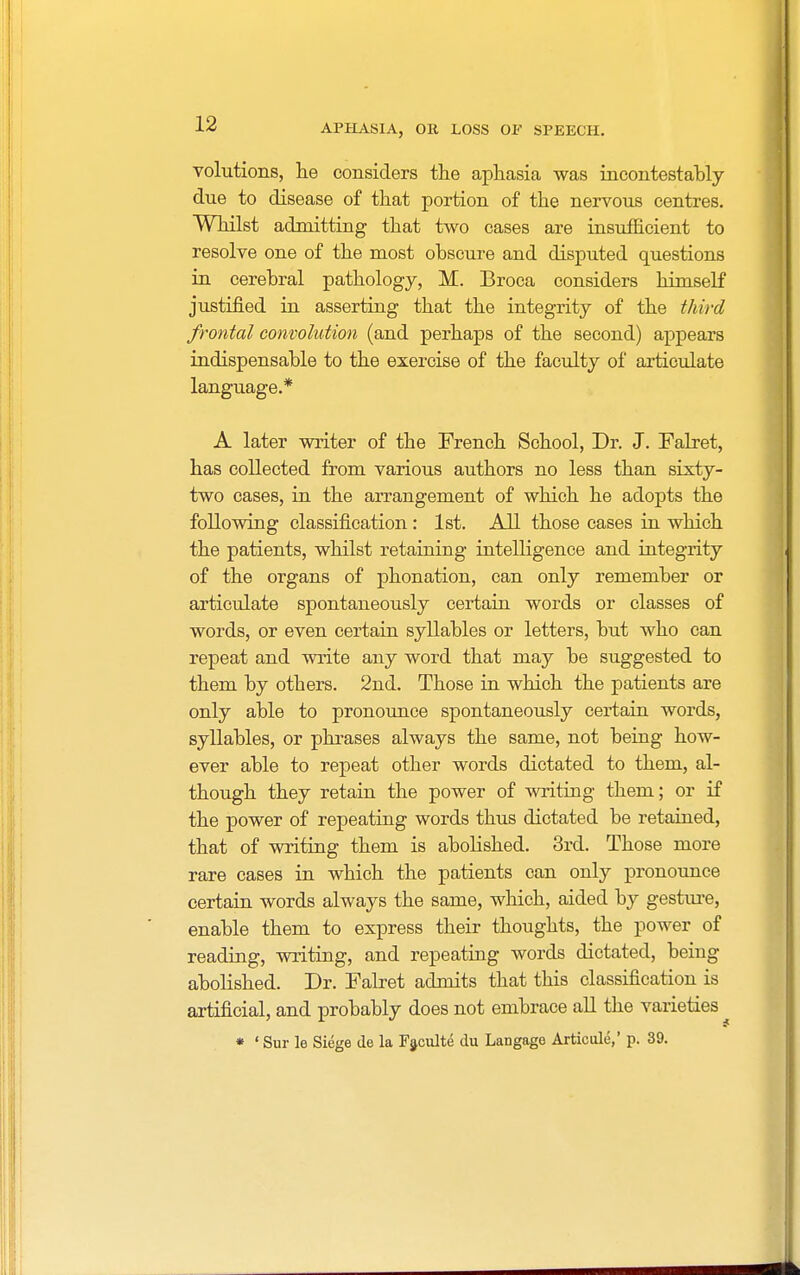 volutions, he considers the aphasia was incontestably due to disease of that portion of the nervous centres. Whilst admitting that two cases are insufficient to resolve one of the most obscure and disputed questions in cerebral pathology, M. Broca considers himself justified in asserting that the integrity of the third frontal convolution (and perhaps of the second) appears indispensable to the exercise of the faculty of articulate language.* A later writer of the French School, Dr. J. Falret, has collected from various authors no less than sixty- two cases, in the arrangement of which he adopts the following classification : 1st. All those cases in which the patients, whilst retaining intelligence and integrity of the organs of phonation, can only remember or articulate spontaneously certain words or classes of words, or even certain syllables or letters, but who can repeat and write any word that may be suggested to them by otbers. 2nd. Those in which the patients are only able to pronounce spontaneously certain words, syllables, or phrases always the same, not being how- ever able to repeat other words dictated to them, al- though they retain the power of writing them; or if the power of repeating words thus dictated be retained, that of writing them is abolished. 3rd. Those more rare cases in which the patients can only pronounce certain words always the same, which, aided by gesture, enable them to express their thoughts, the power of reading, writing, and repeating words dictated, being abolished. Dr. Falret admits that this classification is artificial, and probably does not embrace all the varieties • ' Sur le Siege de la Faculte du Langage Articule,' p. 39.