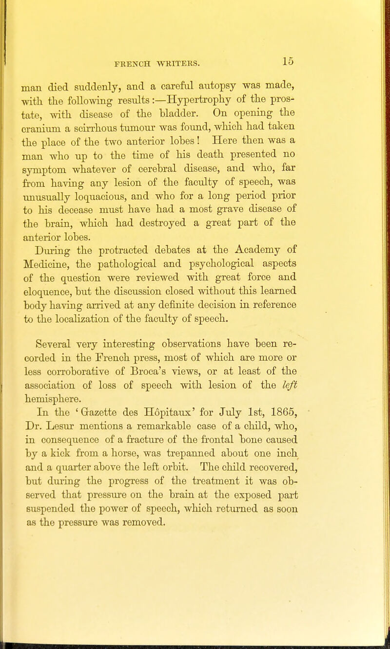 man died suddenly, and a careful autopsy was made, with the following results:—Hypertrophy of the pros- tate, with disease of the bladder. On opening the cranium a scirrhous tumour was found, which had taken the place of the two anterior lohes! Here then was a man who up to the time of his death presented no symptom whatever of cerebral disease, and who, far from having any lesion of the faculty of speech, was unusually loquacious, and who for a long period prior to his decease must have had a most grave disease of the brain, which had destroyed a great part of the anterior lobes. During the protracted debates at the Academy of Medicine, the pathological and psychological aspects of the question were reviewed with great force and eloquence, but the discussion closed without this learned body having arrived at any definite decision in reference to the localization of the faculty of speech. Several very interesting observations have been re- corded in the French press, most of which are more or less corroborative of Broca's views, or at least of the association of loss of speech with lesion of the left hemisphere. In the ' Grazette des Hopitaux' for July 1st, 1865, Dr. Lesur mentions a remarkable case of a child, who, in consequence of a fracture of the frontal bone caused by a kick from a horse, was trepanned about one inch and a quarter above the left orbit. The child recovered, but during the progress of the treatment it was ob- served that pressure on the brain at the exposed part suspended the power of speech, which returned as soon as the pressure was removed.