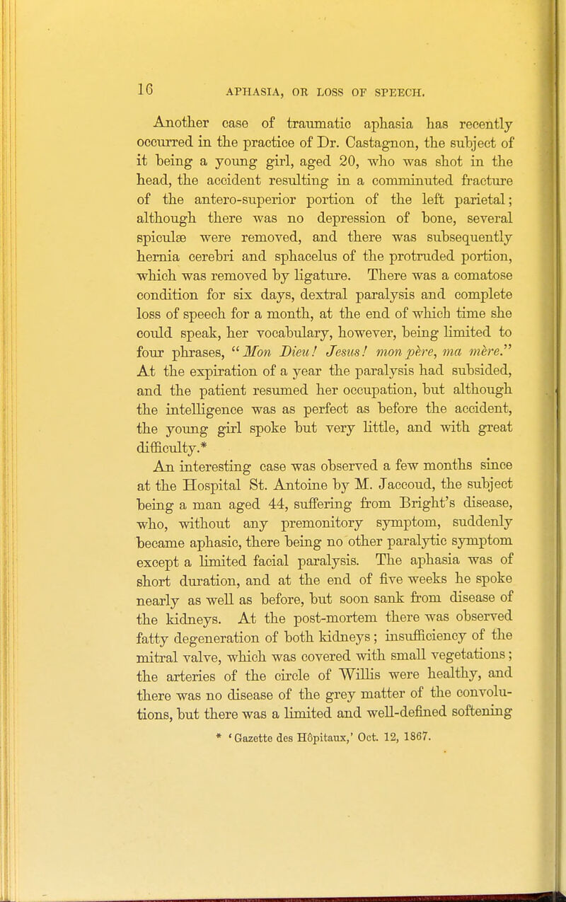 Another case of traumatic aphasia has recently occurred in the practice of Dr. Castagnon, the suhject of it heing a young girl, aged 20, who was shot in the head, the accident resulting in a comminuted fracture of the antero-superior portion of the left parietal; although there was no depression of bone, several spiculse were removed, and there was subsequently hernia cerebri and sphacelus of the protruded portion, which was removed by ligature. There was a comatose condition for six days, dextral paralysis and complete loss of speech for a month, at the end of which time she could speak, her vocabulary, however, being limited to four phrases,  If on Dieuf Jesus! mon pe.re, ma mere.'''' At the expiration of a year the paralysis had subsided, and the patient resumed her occupation, but although the intelligence was as perfect as before the accident, the young girl spoke but very little, and with great difficulty.* An interesting case was observed a few months since at the Hospital St. Antoine by M. Jaccoud, the subject being a man aged 44, suffering from Bright's disease, who, without any premonitory symptom, suddenly became aphasic, there being no other paralytic symptom except a limited facial paralysis. The aphasia was of short duration, and at the end of five weeks he spoke nearly as well as before, but soon sank from disease of the kidneys. At the post-mortem there was observed fatty degeneration of both kidneys; insufficiency of the mitral valve, which was covered with small vegetations; the arteries of the circle of Willis were healthy, and there was no disease of the grey matter of the convolu- tions, but there was a limited and well-defined softening » 'Gazette des H6pitaux,' Oct. 12, 1867.