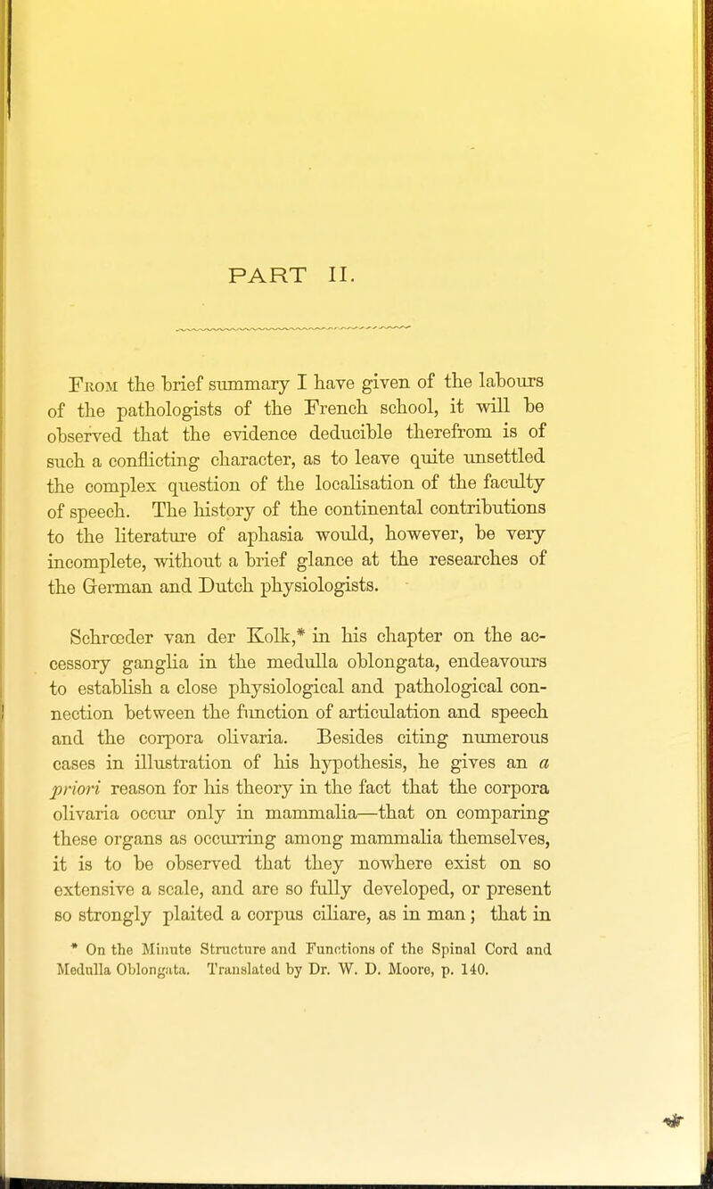 From the brief summary I have given of the labour's of the pathologists of the French school, it will be observed that the evidence deducible therefrom is of such a conflicting character, as to leave quite unsettled the complex question of the localisation of the faculty of speech. The history of the continental contributions to the literature of aphasia would, however, be very incomplete, without a brief glance at the researches of the German and Dutch physiologists. Schrcoder van der Kolk,* in his chapter on the ac- cessory ganglia in the medulla oblongata, endeavours to establish a close physiological and pathological con- nection between the function of articulation and speech and the corpora olivaria. Besides citing numerous cases in illustration of his hypothesis, he gives an a priori reason for his theory in the fact that the corpora olivaria occur only in mammalia—that on comparing these organs as occurring among mammalia themselves, it is to be observed that they nowhere exist on so extensive a scale, and are so fully developed, or present so strongly plaited a corpus ciliare, as in man; that in * On the Minute Structure and Functions of the Spinal Cord and Medulla Oblongata. Translated by Dr. W. D. Moore, p. 140.