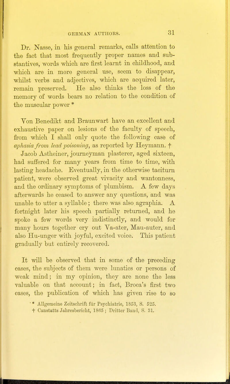 Dr. Nasse, in his general remarks, calls attention to the fact that most frequently proper names and sub- stantives, words which are first learnt in childhood, and which are in more general use, seem to disappear, whilst verbs and adjectives, which are acquired later, remain preserved. He also thinks the loss of the memory of words bears no relation to the condition of the muscular power * Von Benedikt and Braunwart have an excellent and exhaustive paper on lesions of the faculty of speech, from which I shall only quote the following case of aphasia from lead poisoning, as reported by Heymann. f Jacob Astheiner, journeyman plasterer, aged sixteen, had suffered for many years from time to time, with lasting headache. Eventually, in the otherwise taciturn patient, were observed great vivacity and wantonness, and the ordinary symptoms of plumbism. A few days afterwards he ceased to answer any questions, and was unable to utter a syllable; there was also agraphia. A fortnight later his speech partially returned, and he spoke a few words very indistinctly, and would for many hours together cry out Ya-ater, Mau-auter, and also Hu-unger with joyful, excited voice. This patieut gradually but entirely recovered. It will be observed that in some of the preceding cases, the subjects of them were lunatics or persons of weak mind; in my opinion, they are none the less valuable on that account; in fact, Broca's first two cases, the publication of which has given rise to so '* Allgeraeine Zeitschrift fiir Psychiatric, 1853, S. 525. + Canstatts Jahresbericht, 1865; Dritter Band, S. 31.