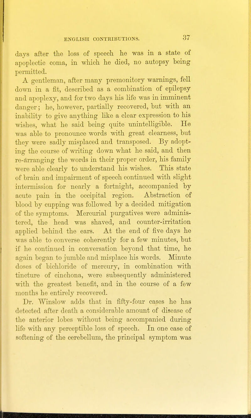 days after the loss of speech he was in a state of apoplectic coma, in which he died, no autopsy being permitted. A gentleman, after many premonitory warnings, fell down in a fit, described as a combination of epilepsy and apoplexy, and for two days his life was in imminent clanger; he, however, partially recovered, but with an inability to give anything like a clear expression to his wishes, what he said being quite unintelligible. He was able to pronounce words with great clearness, but they were sadly misplaced and transposed. By adopt- ing the course of writing down what he said, and then re-arranging the words in their proper order, his family were able clearly to understand his wishes. This state of brain and impairment of speech continued with slight intermission for nearly a fortnight, accompanied by acute pain in the occipital region. Abstraction of blood by cupping was followed by a decided mitigation of the symptoms. Mercurial purgatives were adminis- tered, the head was shaved, and counter-irritation applied behind the ears. At the end of five days he was able to converse coherently for a few minutes, but if he continued in conversation beyond that time, he again began to jumble and misplace his words. Minute doses of bichloride of mercury, in combination with tincture of cinchona, were subsequently administered with the greatest benefit, and in the coiu'se of a few months he entirely recovered. Dr. Winslow adds that in fifty-four cases he has detected after death a considerable amount of disease of the anterior lobes without being accompanied during life with any perceptible loss of speech. In one case of softening of the cerebellum, the principal symptom was