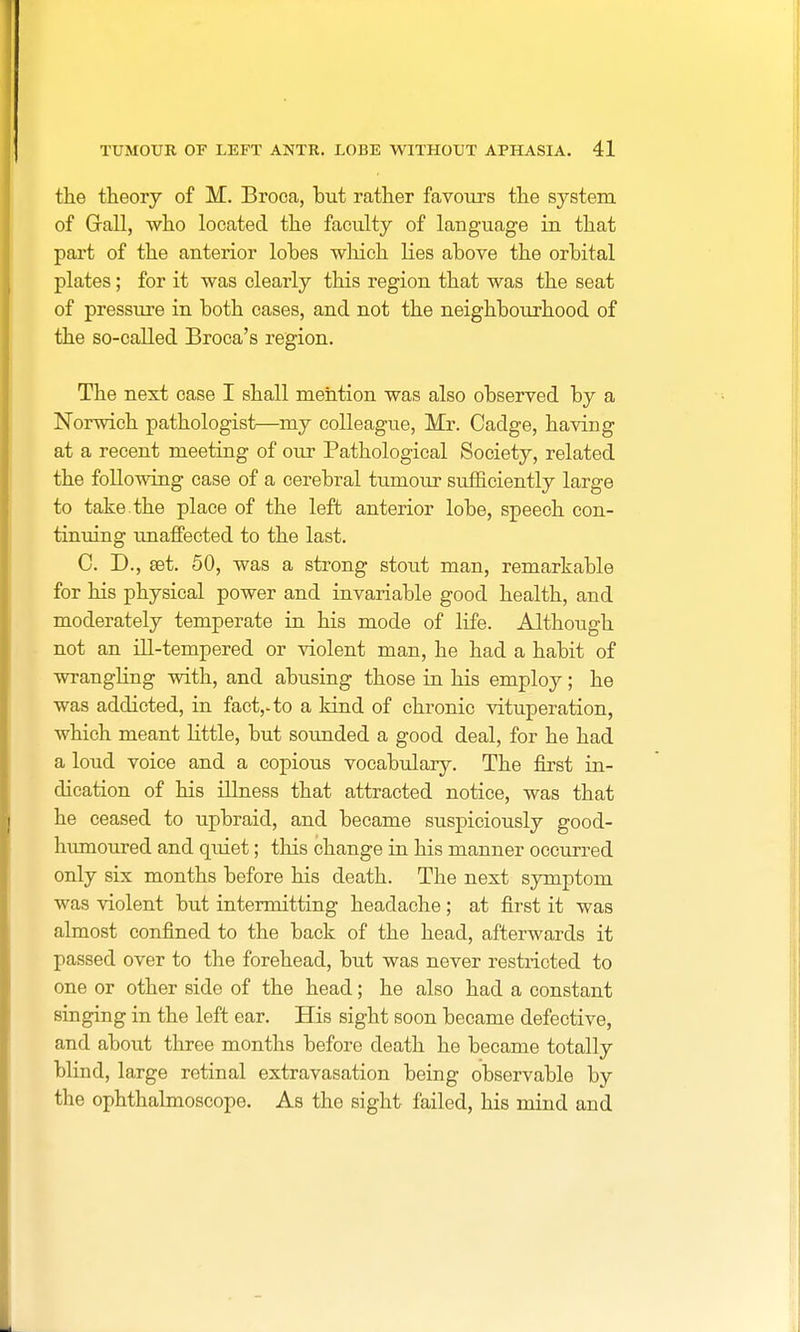 the theory of M. Broca, but rather favours the system of Grail, who located the faculty of language in that part of the anterior lobes which lies above the orbital plates; for it was clearly this region that was the seat of pressure in both cases, and not the neighbourhood of the so-called Broca's region. The next case I shall mention was also observed by a Norwich pathologist—my colleague, Mr. Cadge, having at a recent meeting of our Pathological Society, related the following case of a cerebral tumour sufficiently large to take the place of the left anterior lobe, speech con- tinuing unaffected to the last. C. D., set. 50, was a strong stout man, remarkable for his physical power and invariable good health, and moderately temperate in his mode of life. Although not an ill-tempered or violent man, he had a habit of wrangling with, and abusing those in his employ; he was addicted, in fact,-to a kind of chronic vituperation, which meant Little, but sounded a good deal, for he had a loud voice and a copious vocabulary. The first in- dication of his illness that attracted notice, was that he ceased to upbraid, and became suspiciously good- humoured and quiet; this change in his manner occurred only six months before his death. The next symptom was violent but intermitting headache ; at first it was almost confined to the back of the head, afterwards it passed over to the forehead, but was never restricted to one or other side of the head; he also had a constant singing in the left ear. His sight soon became defective, and about three months before death he became totally blind, large retinal extravasation being observable by the ophthalmoscope. As the sight failed, his mind and