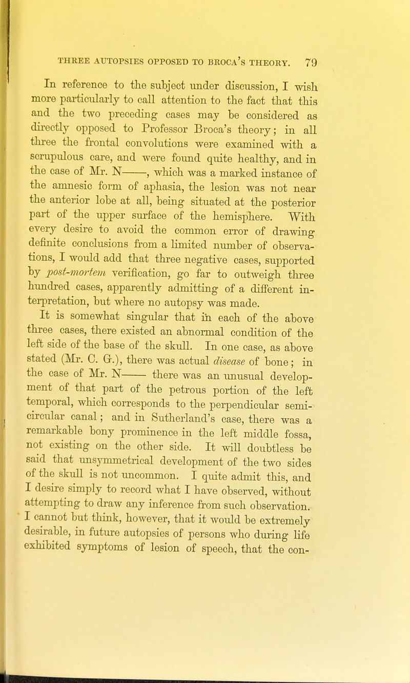 In reference to the subject under discussion, I wish more particularly to call attention to the fact that this and the two preceding cases may be considered as directly opposed to Professor Broca's theory; in all three the frontal convolutions were examined with a scrupulous care, and were found quite healthy, and in the case of Mr. N , which was a marked instance of the amnesic form of aphasia, the lesion was not near the anterior lobe at all, being situated at the posterior part of the upper surface of the hemisphere. With every desire to avoid the common error of drawing definite conclusions from a limited number of observa- tions, I would add that three negative cases, supported by post-mortem verification, go far to outweigh three hundred cases, apparently admitting of a different in- terpretation, but where no autopsy was made. It is somewhat singular that in each of the above three cases, there existed an abnormal condition of the left side of the base of the skull. In one case, as above stated (Mr. C. Gh), there was actual disease of bone; in the case of Mr. N there was an unusual develop- ment of that part of the petrous portion of the left temporal, which corresponds to the perpendicular semi- circular canal; and in Sutherland's case, there was a remarkable bony prominence in the left middle fossa, not existing on the other side. It will doubtless be said that unsymmetrical development of the two sides of the skull is not uncommon. I quite admit this, and I desire simply to record what I have observed, without attempting to draw any inference from such observation. I cannot but think, however, that it would be extremely desirable, in future autopsies of persons who during life exhibited symptoms of lesion of speech, that the con-