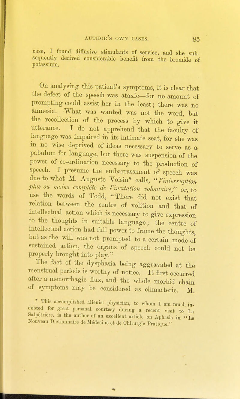 author's own cases. case, I found diffusive stimulants of service, and she sub- sequently derived considerable benefit from the bromide of potassium. On analysing this patient's symptoms, it is clear that the defect of the speech was ataxic—for no amount of prompting could assist her in the least; there was no amnesia. What was wanted was not the word, hut the recollection of the process by which to give it utterance. I do not apprehend that the faculty of language was impaired in its intimate seat, for she was in no wise deprived of ideas necessary to serve as a pabulum for language, but there was suspension of the power of co-ordination necessary to the production of speech. I presume the embarrassment of speech was due to what M. Auguste Voisin* calls,  Vinterruption plus ou moins complete cle V imitation volontaire, or, to use the words of Todd,  There did not exist that relation between the centre of volition and that of intellectual action which is necessary to give expression to the thoughts in suitable language; the centre of intellectual action had full power to frame the thoughts, but as the will was not prompted to a certain mode of sustained action, the organs of speech could not be properly brought into play. The fact of the dysphasia being aggravated at the menstrual periods is worthy of notice. It first occurred after a menorrhagio flux, and the whole morbid chain of symptoms may be considered as climacteric. M. * This accomplished alienist physician, to whom I am much in- debted for great personal courtesy during a recent visit to La Salpetriere, is the author of an excellent article on Aphasia in Le Nouveau Dictionnaire de Medecine et do Chirurgie Pratique.