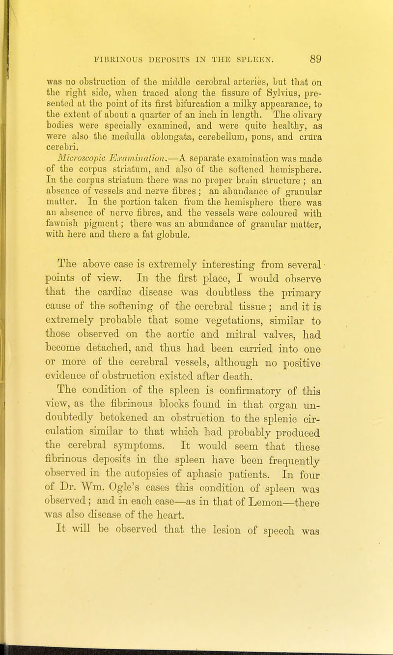 was no obstruction of the middle cerebral arteries, but that on the right side, when traced along the fissure of Sylvius, pre- sented at the point of its first bifurcation a milky appearance, to the extent of about a quarter of an inch in length. The olivary bodies were specially examined, and were quite healthy, as were also the medulla oblongata, cerebellum, pons, and crura cerebri. Microscopic Examination.—A separate examination was made of the corpus striatum, and also of the softened hemisphere. In the corpus striatum there was no proper brain structure ; an absence of vessels and nerve fibres ; an abundance of granular matter. In the portion taken from the hemisphere there was an absence of nerve fibres, and the vessels were coloured with fawnish pigment; there was an abundance of granular matter, with here and there a fat globule. The above case is extremely interesting from several points of view. In the first place, I would observe that the cardiac disease was doubtless the primary cause of the softening of the cerebral tissue ; and it is extremely probable that some vegetations, similar to those observed on the aortic and mitral valves, had become detached, and thus had been carried into one or more of the cerebral vessels, although no positive evidence of obstruction existed after death. The condition of the spleen is confirmatory of this view, as the fibrinous blocks found in that organ un- doubtedly betokened an obstruction to the splenic cir- culation similar to that which had probably produced the cerebral symptoms. It would seem that these fibrinous deposits in the spleen have been frequently observed in the autopsies of aphasic patients. In four of Dr. Wm. Ogle's cases this condition of spleen was observed; and in each case—as in that of Lemon—there was also disease of the heart. It will be observed that the lesion of speech was