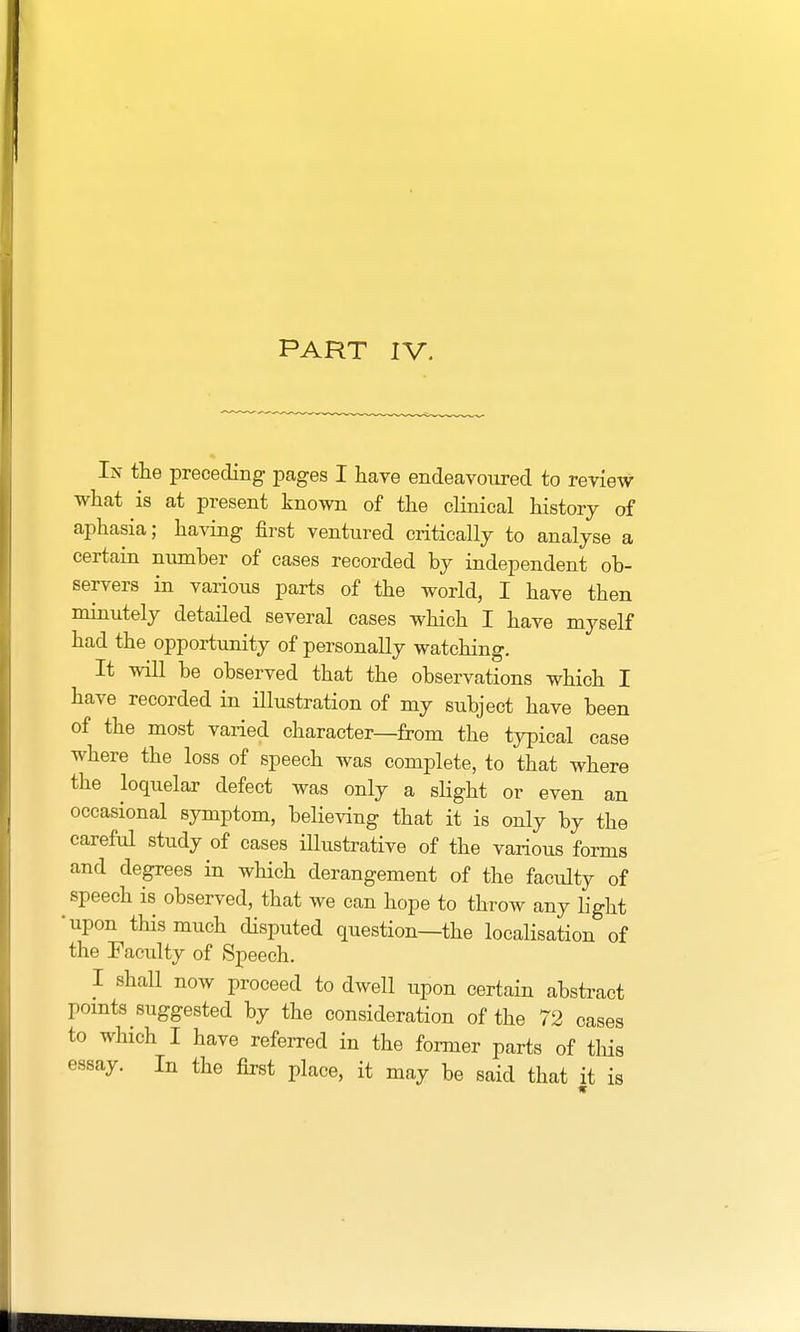 PART IV. In the preceding pages I have endeavoured to review what is at present known of the clinical history of aphasia; having first ventured critically to analyse a certain number of cases recorded by independent ob- servers in various parts of the world, I have then minutely detailed several cases which I have myself had the opportunity of personally watching. It will be observed that the observations which I have recorded in illustration of my subject have been of the most varied character—from the typical case where the loss of speech was complete, to that where the loquelar defect was only a slight or even an occasional symptom, believing that it is only by the careful study of cases illustrative of the various forms and degrees in which derangement of the faculty of speech is observed, that we can hope to throw any light •upon this much disputed question—the localisation of the Faculty of Speech. I shall now proceed to dwell upon certain abstract points suggested by the consideration of the 72 cases to which I have referred in the former parts of this essay. In the first place, it may be said that it is