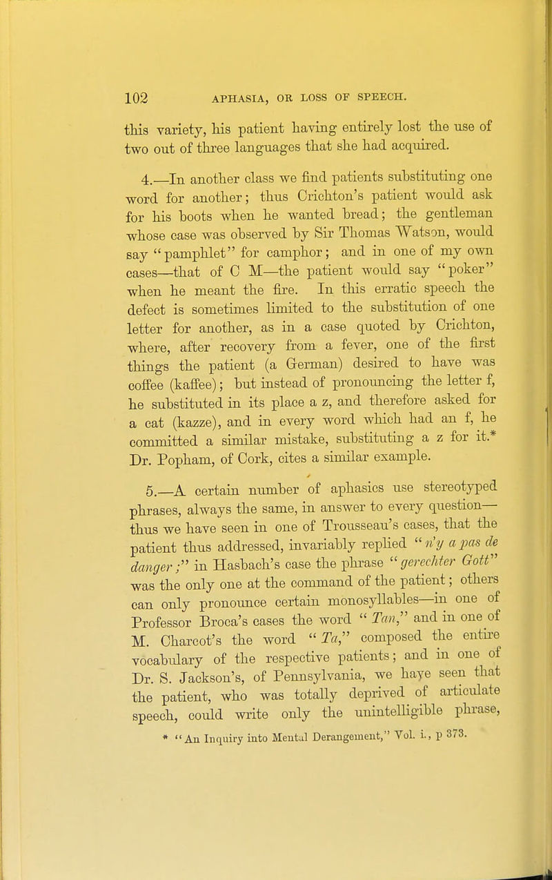 this variety, his patient having entirely lost the use of two out of three languages that she had acquired. 4. In another class we find patients substituting one word for another; thus Oichton's patient would ask for his hoots when he wanted bread; the gentleman whose case was observed by Sir Thomas Watson, would say pamphlet for camphor; and in one of my own cases—that of C M—the patient would say poker when he meant the fire. In this erratic speech the defect is sometimes limited to the substitution of one letter for another, as in a case quoted by Crichton, where, after recovery from a fever, one of the first things the patient (a German) desired to have was coffee (kaffee); but instead of pronouncing the letter f, he substituted in its place a z, and therefore asked for a cat (kazze), and in every word which had an f, he committed a similar mistake, substituting a z for it* Dr. Popham, of Cork, cites a similar example. 5. A certain number of aphasics use stereotyped phrases, always the same, in answer to every question- thus we have seen in one of Trousseau's cases, that the patient thus addressed, invariably replied riy a pas de danger; in Hasbach's case the phrase gerechter Gott was the only one at the command of the patient; others can only pronounce certain monosyllables—in one of Professor Broca's cases the word  Tan, and in one of M. Charcot's the word To, composed the entire vocabulary of the respective patients; and in one of Dr. S. Jackson's, of Pennsylvania, we haye seen that the patient, who was totally deprived of articulate speech, could write only the unintelligible phrase, * An Inquiry into Mental Derangement, Vol. i., p 373.