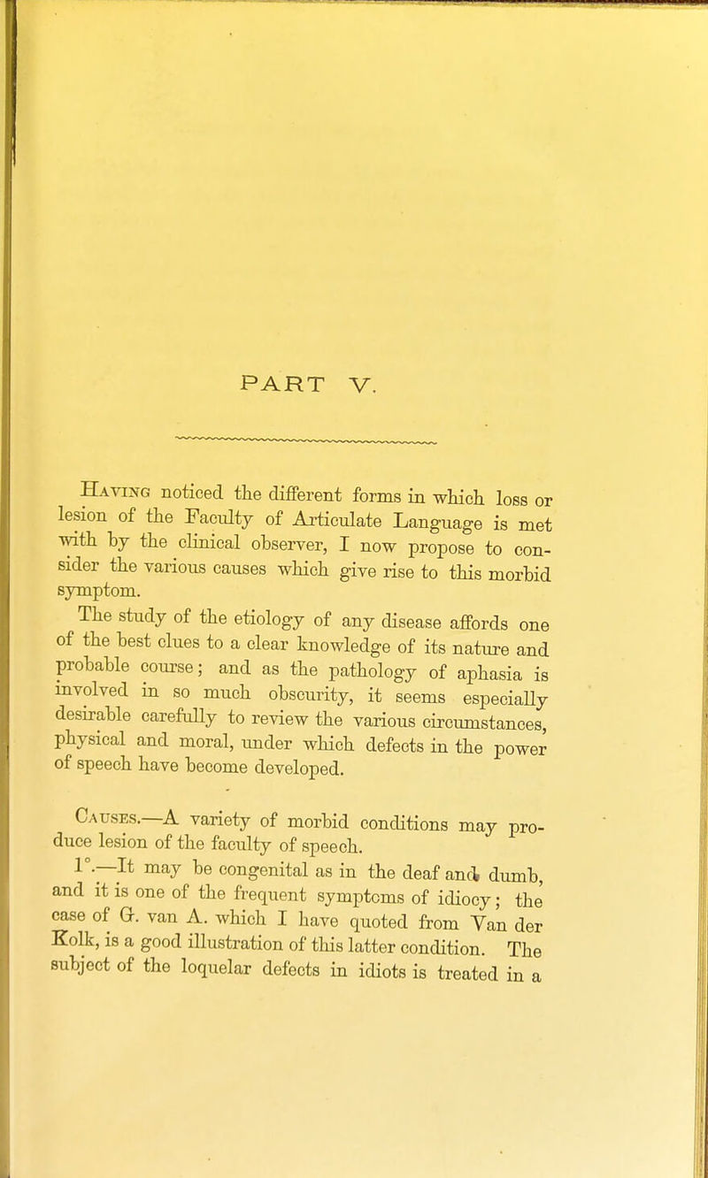 PART V. Having noticed the different forms in which loss or lesion of the Facidty of Articulate Language is met with by the clinical observer, I now propose to con- sider the various causes which give rise to this morbid symptom. The study of the etiology of any disease affords one of the best clues to a clear knowledge of its nature and probable course; and as the pathology of aphasia is involved in so much obscurity, it seems especially desirable carefully to review the various circumstances, physical and moral, under which defects in the power of speech have become developed. Causes.—A variety of morbid conditions may pro- duce lesion of the faculty of speech. 1°—It may be congenital as in the deaf and dumb, and it is one of the frequent symptoms of idiocy; the case of Gk van A. which I have quoted from Tan der Eolk, is a good illustration of this latter condition. The subject of the loquelar defects in idiots is treated in a