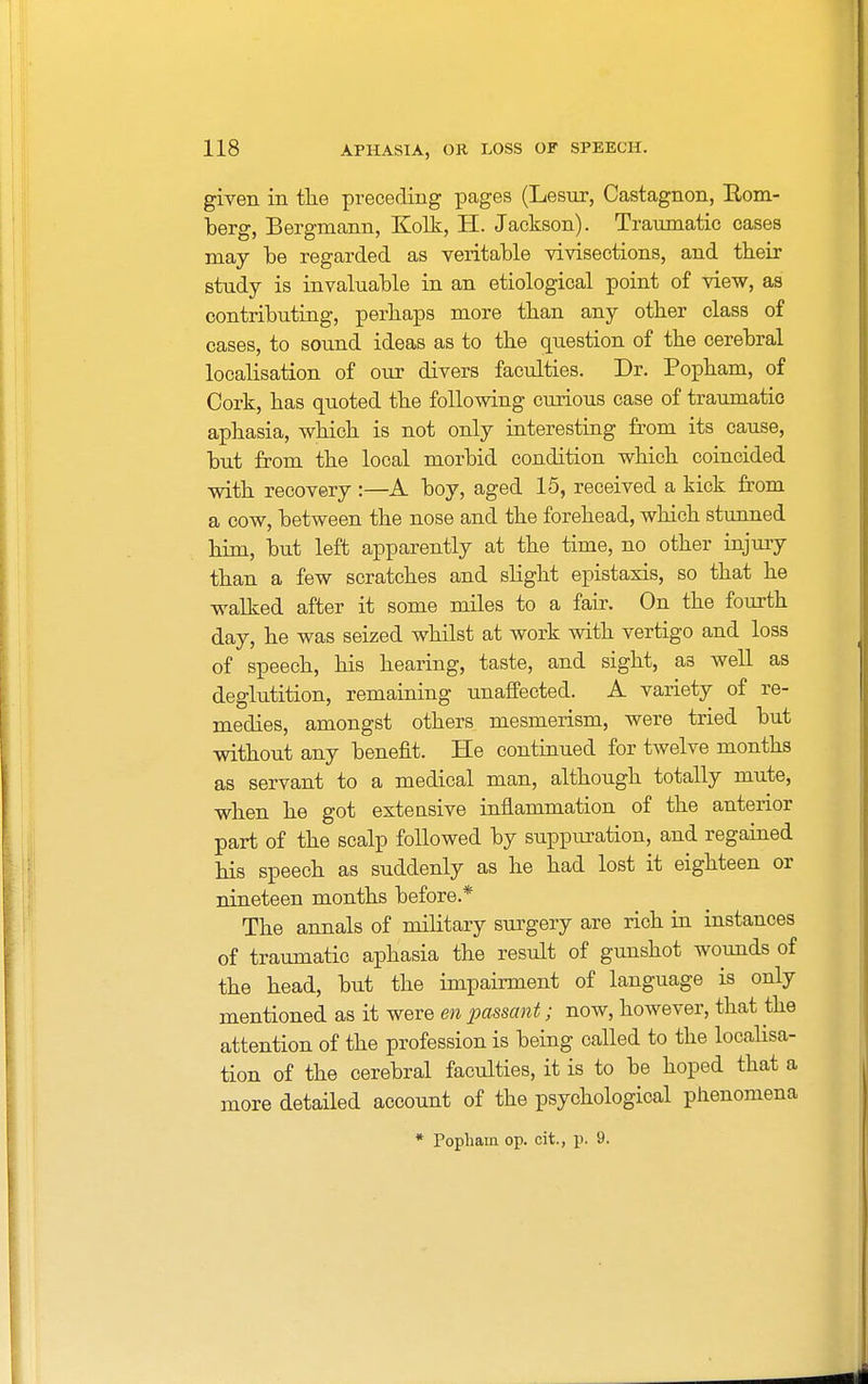 given in the preceding pages (Lesur, Castagnon, Rom- berg, Bergmann, Kolk, H. Jackson). Traumatic cases may be regarded as veritable vivisections, and their study is invaluable in an etiological point of view, as contributing, perhaps more than any other class of cases, to sound ideas as to the question of the cerebral localisation of our divers faculties. Dr. Popham, of Cork, has quoted the following curious case of traumatic aphasia, which is not only interesting from its cause, but from the local morbid condition which coincided with recovery :—A boy, aged 15, received a kick from a cow, between the nose and the forehead, which stunned him, but left apparently at the time, no other injury than a few scratches and slight epistaxis, so that he walked after it some miles to a fair. On the fourth day, he was seized whilst at work with vertigo and loss of speech, his hearing, taste, and sight, a3 well as deglutition, remaining unaffected. A variety of re- medies, amongst others mesmerism, were tried but without any benefit. He continued for twelve months as servant to a medical man, although totally mute, when he got exteusive inflammation of the anterior part of the scalp followed by suppuration, and regained his speech as suddenly as he had lost it eighteen or nineteen months before* The annals of military surgery are rich in instances of traumatic aphasia the result of gunshot wounds of the head, but the impairment of language is only mentioned as it were en passant; now, however, that the attention of the profession is being called to the localisa- tion of the cerebral faculties, it is to be hoped that a more detailed account of the psychological phenomena * Topham op. cit., p. 9.