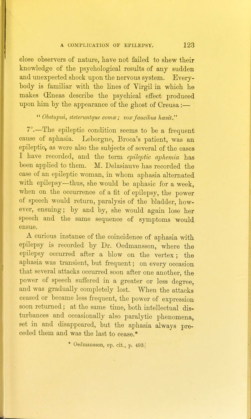 close observers of nature, have not failed to shew their knowledge of the psychological results of any sudden and unexpected shock upon the nervous system. Every- body is familiar with the lines of Virgil in which he makes (Eneas describe the psychical effect produced upon him by the appearance of the ghost of Creusa:—  Obstupui, steteruntque coma; vox faucibus hcesit. 7°.—The epileptic condition seems to be a frequent cause of aphasia. Leborgne, Broca's patient, was an epileptio, as were also the subjects of several of the cases I have recorded, and the term epileptic aphemia has been applied to them. M. Delasiauve has recorded the case of an epileptic woman, in whom aphasia alternated with epilepsy—thus, she would be aphasic for a week, when on the occurrence of a fit of epilepsy, the power of speech would return, paralysis of the bladder, how- ever, ensuing; by and by, she would again lose her speech and the same sequence of symptoms would ensue. A curious instance of the coincidence of aphasia with epilepsy is recorded by Dr. Oedmansson, where the epilepsy occurred after a blow on the vertex; the aphasia was transient, but frequent; on every occasion that several attacks occurred soon after one another, the power of speech suffered in a greater or less degree, and was gradually completely lost. When the attacks ceased or became less frequent, the power of expression soon returned; at the same time, both intellectual dis- turbances and occasionally also paralytic phenomena, set in and disappeared, but the aphasia always pre- ceded them and was the last to cease.* * Oedmansson, op. cit, p. 493-J