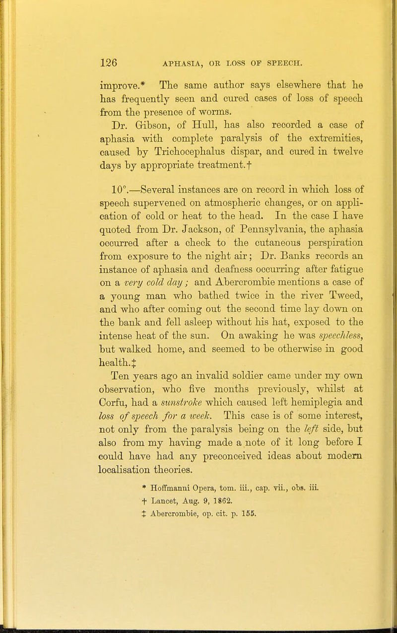 improve.* The same author says elsewhere that he has frequently seen and cured cases of loss of speech from the presence of worms. Dr. Gibson, of Hull, has also recorded a case of aphasia with complete paralysis of the extremities, caused by Trichocephalus dispar, and cured in twelve days by appropriate treatment, f 10°.—Several instances are on record in which loss of speech supervened on atmospheric changes, or on appli- cation of cold or heat to the head. In the case I have quoted from Dr. Jackson, of Pennsylvania, the aphasia occurred after a check to the cutaneous perspiration from exposure to the night air; Dr. Banks records an instance of aphasia and deafness occurring after fatigue on a very cold clay; and Abercrombie mentions a case of a young man who bathed twice in the river Tweed, and who after coming out the second time lay down on the bank and fell asleep without his hat, exposed to the intense heat of the sun. On awaking he was speechless, but walked home, and seemed to be otherwise in good health.^ Ten years ago an invalid soldier came under my own observation, who five months previously, whilst at Corfu, had a sunstroke which caused left hemiplegia and loss of speech for a week. This case is of some interest, not only from the paralysis being on the left side, but also from my having made a note of it long before I could have had any preconceived ideas about modern localisation theories. * Hoffmanni Opera, torn, iii., cap. vii., obs. iii. t Lancet, Aug. 9, 1862. t Abercrombie, op. cit. p. 155.