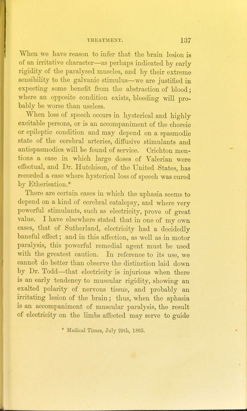 When we have reason to infer that the brain lesion is of an irritative character—as perhaps indicated by early rigidity of the paralysed muscles, and by their extreme sensibility to the galvanic stimulus—we are justified in expecting some benefit from the abstraction of blood; where an opposite condition exists, bleeding will pro- bably be worse than useless. When loss of speech occurs in hysterical and highly excitable persons, or is an accompaniment of the choreic or epileptic condition and may depend on a spasmodic state of the cerebral arteries, diffusive stimulants and antispasmodics will be found of service. Crichton men- tions a case in which large doses of Valerian were effectual, and Dr. Hutchison, of the United States, has recorded a case where hysterical loss of speech was cured by Etherisation.* There are certain cases in which the aphasia seems to depend on a kind of cerebral catalepsy, and where very powerful stimulants, such as electricity, prove of great value. I have elsewhere stated that in one of my own cases, that of Sutherland, electricity had a decidedly baneful effect; and in this affection, as well as in motor paralysis, this powerful remedial agent must be used with the greatest caution. In reference to its use, we cannot do better than observe the distinction laid down by Dr. Todd—that electricity is injurious when there is an early tendency to muscular rigidity, showing an exalted polarity of nervous tissue, and probably an irritating lesion of the brain; thus, when the aphasia is an accompaniment of muscular paralysis, the result of electricity on the limbs affected may serve to guide * Modical Times, July 29th, 1865.