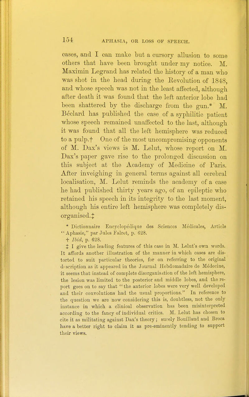 cases, and I can make but a cursory allusion to some others that have been brought under my notice. M. Maximin Legrand has related the history of a man who was shot in the head during the Eevolution of 1848, and whose speech was not in the least affected, although after death it was found that the left anterior lobe had been shattered by the discharge from the gun.* M. Beclard has published the case of a syphilitic patient whose speech remained unaffected to the last, although it was found that all the left hemisphere was reduced to a pulp.f One of the most uncompromising opponents of M. Dax's views is M. Lelut, whose report on M. Dax's paper gave rise to the prolonged discussion on this subject at the Academy of Medicine of Paris. After inveighing in general terms against all cerebral localisation, M. Lelut reminds the academy of a case he had published thirty years ago, of an epileptic who retained his speech in its integrity to the last moment, although his entire left hemisphere was completely dis- organised.:}: * Dictionnaire Encyclopedique des Sciences Medicales, Article  Aphasie, par Jules Falret, p. 628. t Ibid, p. 628. X I give the leading features of this case in M. Lelut's own words. It affords another illustration of the manner in which cases are dis- torted to suit particular theories, for on referring to the origiual d' scription as it appeared in the Journal Hebdomad aire de Medeciue, it seems that instead of complete disorganisation of the left hemisphere, the lesion was limited to the posterior and middle lobes, and the re- port goes on to say that the anterior lobes were very well developed and their convolutions had the usual proportions. In reference to the question we are now considering this is, doubtless, not the only instance in which a clinioal observation has been misinterpreted according to the fancy of individual critics. M. Lelut has chosen to cite it as militating against Dax's theory ; surely Bouillaud and Broca have a better right to claim it as pre-eminently tending to support their views.