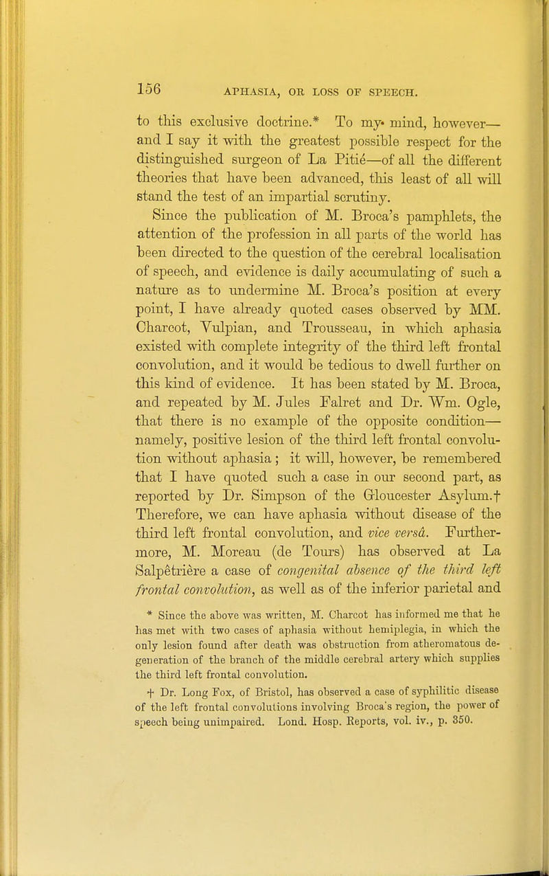 to this exclusive doctrine.* To my mind, however— and I say it with the greatest possihle respect for the distinguished surgeon of La Pitie—of all the different theories that have heen advanced, this least of all will stand the test of an impartial scrutiny. Since the publication of M. Broca's pamphlets, the attention of the profession in all parts of the world has heen directed to the question of the cerebral localisation of speech, and evidence is daily accumulating of such a nature as to undermine M. Broca's position at every point, I have already quoted cases observed by MM. Charcot, Yulpian, and Trousseau, in which aphasia existed with complete integrity of the third left frontal convolution, and it would be tedious to dwell further on this kind of evidence. It has been stated by M. Broca, and repeated by M. Jules Ealret and Dr. Wrn. Ogle, that there is no example of the opposite condition— namely, positive lesion of the third left frontal convolu- tion without aphasia ; it will, however, be remembered that I have quoted such a case in our second part, as reported by Dr. Simpson of the Gloucester Asylum, f Therefore, we can have aphasia without disease of the third left frontal convolution, and vice versa. Further- more, M. Moreau (de Tours) has observed at La Salpetriere a case of congenital absence of the third left frontal convolution, as well as of the inferior parietal and * Since the above was written, M. Charcot has informed me that he has met with two cases of aphasia without hemiplegia, in which the only lesion found after death was obstruction from atheromatous de- generation of the branch of the middle cerebral artery which supplies the third left frontal convolution. -f Dr. Long Fox, of Bristol, has observed a case of syphilitic disease of the left frontal convolutions involving Broca*s region, the power of speech being unimpaired. Lond. Hosp. Reports, vol. iv., p. 350.